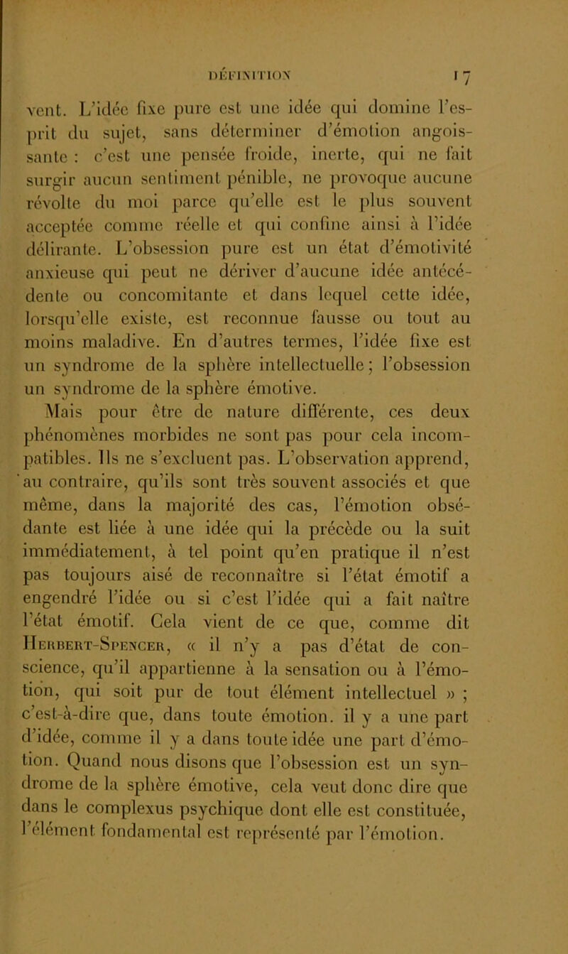 DÉinMTION vent. L’Idée fixe pure est une idée qui domine l’es- prit du sujet, sans déterminer d’émotion angois- sante : c’est une pensée froide, inerte, qui ne fait surgir aucun sentiment pénible, ne provoque aucune révolte du moi parce qu’elle est le plus souvent acceptée comme réelle et qui confine ainsi à l’idée délirante. L’obsession pure est un état d’émotivité anxieuse qui peut ne dériver d’aucune idée antécé- dente ou concomitante et dans lequel cette idée, lorsqu’elle existe, est reconnue fausse ou tout au moins maladive. En d’autres termes, l’idée fixe est un syndrome de la spbère intellectuelle ; l’obsession un syndrome de la sphère émotive. Mais pour être de nature différente, ces deux phénomènes morbides ne sont pas pour cela incom- patibles. Ils ne s’excluent pas. L’observation apprend, au contraire, qu’ils sont très souvent associés et que même, dans la majorité des cas, l’émotion obsé- dante est liée à une idée qui la précède ou la suit immédiatement, à tel point qu’en pratique il n’est pas toujours aisé de reconnaître si l’état émotif a engendré l’idée ou si c’est l’idée qui a fait naître l’état émotif. Cela vient de ce que, comme dit IIehbert-Spencer, « il n’y a pas d’état de con- science, qu’il appartienne à la sensation ou à l’émo- tion, qui soit pur de tout élément intellectuel » ; c’est-à-dire que, dans toute émotion, il y a une part d’idée, comme il y a dans toute idée une part d’émo- tion. Quand nous disons que l’obsession est un syn- drome de la sphère émotive, cela veut donc dire que dans le complexus psychique dont elle est constituée, 1 élément fondamental est représenté par l’émotion.