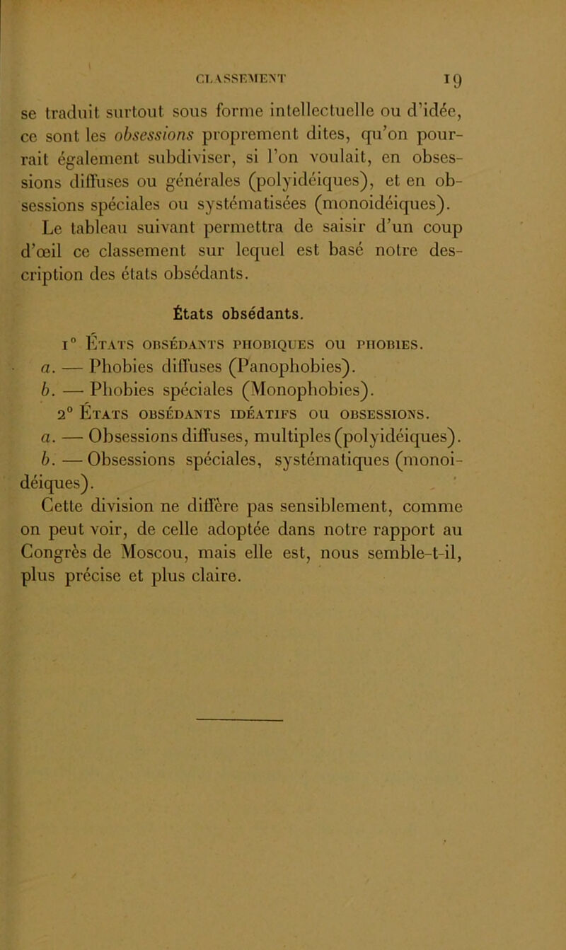 se traduit surtout sous forme intellectuelle ou d’idée, ce sont les obsessions proprement dites, qu’on pour- rait également subdiviser, si l’on voulait, en obses- sions diffuses ou générales (polyidéiques), et en ob- sessions spéciales ou systématisées (monoidéiques). Le tableau suivant permettra de saisir d’un coup d’œil ce classement sur lequel est basé notre des- cription des états obsédants. États obsédants. I® États obsédaînts phobiques ou phobies. a. — Phobies diffuses (Panophobies). b. — Phobies spéciales (Monophobies). 2° États obsédants idéatifs ou obsessions. а. — Obsessions diffuses, multiples (polyidéiques). б. —Obsessions spéciales, systématiques (monoi- déiques). Cette division ne diffère pas sensiblement, comme on peut voir, de celle adoptée dans notre rapport au Congrès de Moscou, mais elle est, nous semble-t-il, plus précise et plus claire.