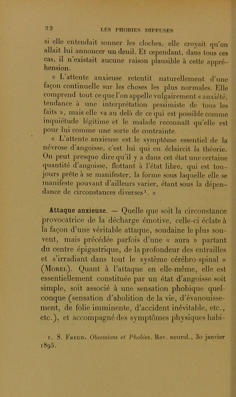 LKS PIlOniES DIFFUSES si clic Gnlendait sonner Jes cloches, elle croyait qu’on allait lui annoncer un deuil. Et cependant, dans tous ces cas, il n existait aucune raison plausible à cette appré- hension. « L attente anxieuse retentit naturellement d’une façon continuelle sur les choses les plus normales. Elle comprend tout ce c[ue l’on appelle vulgairement «anxiété, tendance à une interprétation pessimiste de tous les faits », mais elle va au delà de ce qui est possible comme inquiétude légitime et le malade reconnaît qu’elle est pour lui comme une sorte de contrainte. « L attente anxieuse est le symptôme essentiel de la névrose d’angoisse, c’est lui qui en éclaircit la théorie. On peut presque dire qu’il y a dans cet état une certaine quantité d’angoisse, flottant à l’état libre, qui est tou- jours prête à se manifester, la forme sous laquelle elle se manifeste pouvant d’ailleurs varier, étant sous la dépen- dance de circonstances diverses^. » Attaque anxieuse. — Quelle que soit la circonstance provocatrice de la décharge émotive, celle-ci éclate à la façon d’une véritable attaque, soudaine le plus sou- vent, mais précédée parfois d’une « aura » partant du centre épigastrique, de la profondeur des entrailles et s’irradiant dans tout le système cérébro-spinal » (Morel). Quant à l’attaque en elle-même, elle est essentiellement constituée par un état d’angoisse soit simple, soit associé à une sensation phobique quel- conque (sensation d’abolition de la vie, d’évanouisse- ment, de folie imminente, d’accident inévitable, etc., etc.), et accompagné des symptômes physiques babi- I. S. Fbeud, Obsessions et Phobies. Rev. neurol., 3o janvier i8q5.