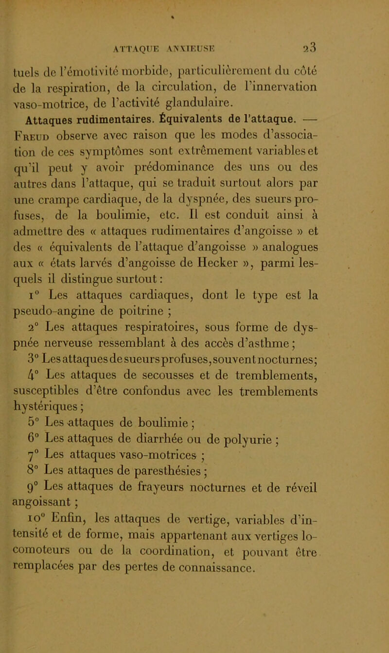 ATTAQtlE ANVIEUSE luels de l’émolivilé morbide, parliculièremenl du côté de la respiration, de la circulation, de l’innervation vaso-motrice, de l’activité glandulaire. Attaques rudimentaires. Équivalents de l’attaque. — Freud observe avec raison que les modes d’associa- tion de ces symptômes sont extrêmement variables et qu’il peut y avoir prédominance des uns ou des autres dans l’attaque, qui se traduit surtout alors par une crampe cardiaque, de la dyspnée, des sueurs pro- l'uses, de la boulimie, etc. Il est conduit ainsi à admettre des « attaques rudimentaires d’angoisse » et des « équivalents de l’attaque d’angoisse » analogues aux ce états larvés d’angoisse de Hecker », parmi les- quels il distingue surtout ; i“ Les attaques cardiaques, dont le type est la pseudo-angine de poitrine ; 2“ Les attaques respiratoires, sous forme de dys- pnée nerveuse ressemblant à des accès d’asthme ; 3° Les attaques de sueurs profuses, souven t nocturnes ; 4® Les attaques de secousses et de tremblements, susceptibles d’être confondus avec les tremblements hystériques ; 5“ Les RUaques de boulimie ; 6“ Les attaques de diarrhée ou de polyurie ; 7° Les attaques vaso-motrices ; 8® Les attaques de paresthésies ; 9® Les attaques de frayeurs nocturnes et de réveil angoissant ; 10 Enfin, les attacpies de vertige, variables d’in- tensité et de forme, mais appartenant aux vertiges lo- comoteurs ou de la cooi’^nation, et pouvant être remplacées par des pertes de connaissance.