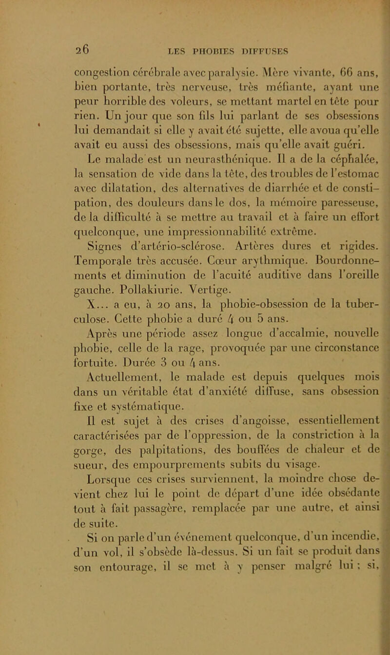 congestion cérébrale avec paralysie. Mère vivante, 66 ans, bien portante, très nerveuse, très méüante, ayant une peur horrible des voleurs, se mettant martel en tête pour rien. Un jour que son üls lui parlant de ses obsessions lui demandait si elle y avait été sujette, elle avoua qu’elle avait eu aussi des obsessions, mais qu’elle avait guéri. Le malade est un neurasthénique. Il a de la céphalée, la sensation de vide dans la tète, des troubles de l’estomac avec dilatation, des alternatives de diarrhée et de consti- pation, des douleurs dans le dos, la mémoire paresseuse, de la diiïiculté à se mettre au travail et à faire un elfort quelconque, une impressionnabilité extrême. Signes d’artério-sclérose. Artères dures et rigides. Temporale très accusée. Cœur arythmique. Bourdonne- ments et diminution de l’acuité auditive dans l’oreille gauche. Pollakiurie. Vertige. X... a eu, à 20 ans, la phobie-obsession de la tuber- ' culose. Cette phobie a duré 4 ou 5 ans. Après une période assez longue d’accalmie, nouvelle phobie, celle de la rage, provoquée par une circonstance . fortuite. Durée 3 ou 4 ans. i Actuellement, le malade est depuis quelques mois dans un véritable état d’anxiété diffuse, sans obsession î fixe et systématique. ; 11 est sujet à des crises d’angoisse, essentiellement < caractérisées par de l’oppression, de la constriction à la gorge, des palpitations, des houlTées de chaleur et de ^ sueur, des ernpourprements subits du visage. ■ Lorsque ces crises surviennent, la moindre chose de- | vient chez lui le point de départ d’une idée obsédante ^ tout à fait passagère, remplacée par une autre, et ainsi \ de suite. J Si on parle d’un événement quelconque, d’un incendie, ] d’un vol, il s’obsède là-dessus. Si un fait se produit dans 1 son entourage, il se met à y penser malgré lui ; si, 5