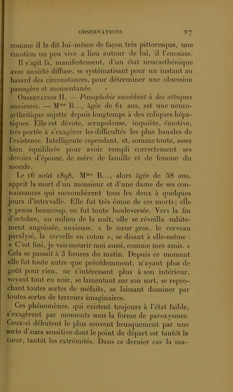 comme il le dit lui-môme de façon ti-ès pittoresque, une émotion un peu vive a lieu autour de lui, il l’encaisse. 11 s’agit là, manifestement, d’un état neurasthénique avec anxiété dilfuse, se systématisant pour un instant au hasard des circonstances, pour déterminer une obsession passagère et momentanée. • Observation 11. — Panophobie succédant à des attaques anxieuses. — M*® B..., âgée de 61 ans, est une neuro- arthritique sujette depuis longtemps à des coliques hépa- tiques. Elle est dévote, scrupuleuse, inquiète, émotive, très portée à s’exagérer les difficultés les plus banales de l’existence. Intelligente cependant, et, somme toute, assez bien équilibrée pour avoir rempli correctement ses devoirs d’épouse, de mère de famille et de femme du monde. Le 16 août 1898, B..., alors âgée de 58 ans, apprit la mort d’un monsieur et d’une dame de ses con- naissances qui succombèrent tous les deux à quelques jours d’intervalle. Elle fut très émue de ces morts; elle y pensa beaucoup, en fut toute bouleversée. Vers la fin d’octobre, au milieu de la nuit, elle se réveilla subite- ment angoissée, anxieuse, « le cœur gros, le cerveau paralysé, la cervelle en coton », se disant à elle-même : « C’est fini, je vais mourir moi aussi, comme mes amis. » Cela se passait à 3 heures du matin. Depuis ce moment elle fut toute autre que précédemment, n’ayant plus de goût pour rien, ne s’intéressant plus à son intérieur, voyant tout en noir, se lamentant sur son sort, se repro- chant toutes sortes de méfaits, se laissant dominer par toutes sortes de terreurs imaginaires. Ces phénomènes, qui existent toujours à l’état faible, s exagèrent par moments sous la forme de paroxysmes. Ceux-ci débutent le plus souvent brusquement par une sorte d aura sensitive dont le point de départ est tantôt le cœur, tantôt les extrémités. Dans ce dernier cas la ma-