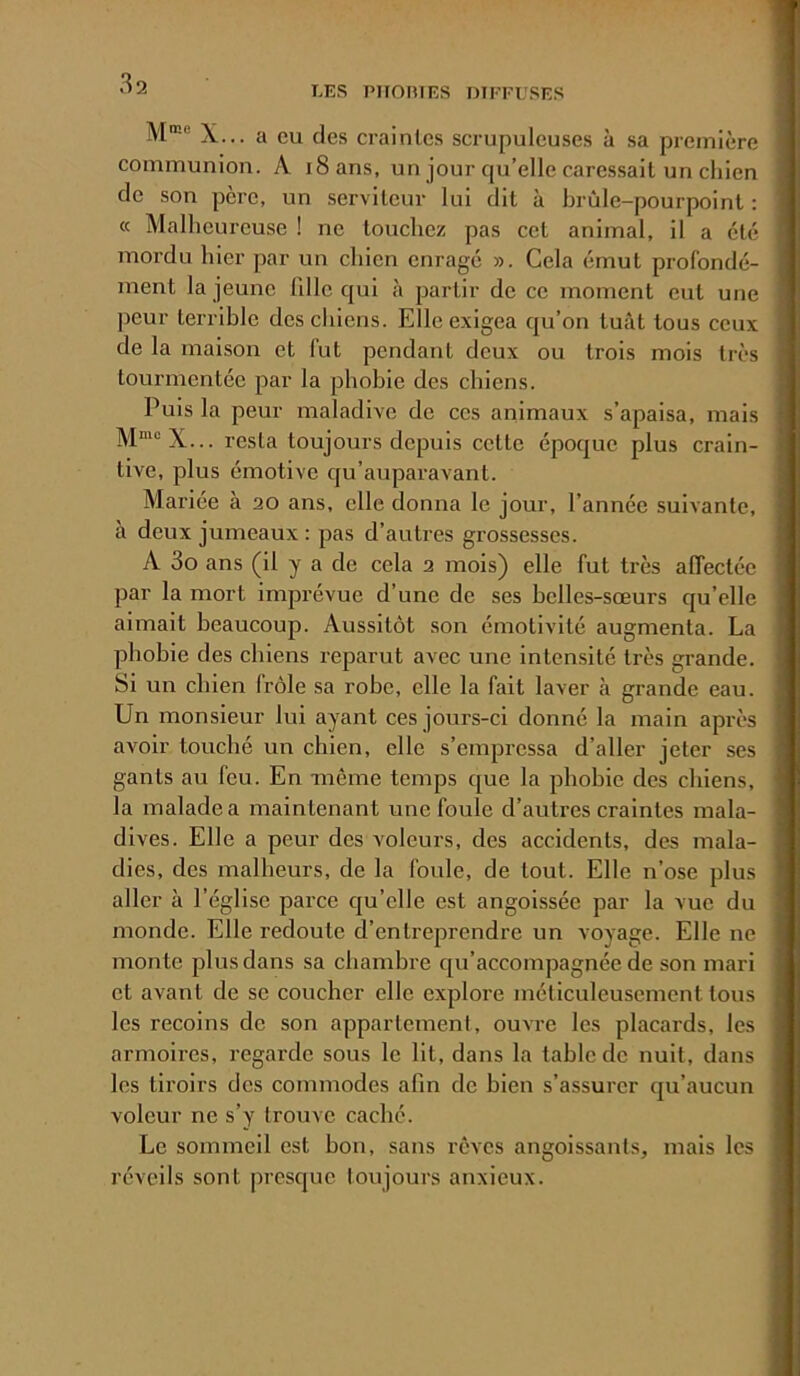 LES PIIOniES mPEUSES M®® X... a eu des craintes scrupuleuses à sa première communion. A iSans, un jour qu’elle caressait un chien de son père, un serviteur lui dit à brûle-pourpoint : « Malheureuse ! ne touchez pas cet animal, il a été mordu hier par un chien enragé ». Cela émut profondé- ment la jeune lille qui à partir de ce moment eut une peur terrible des chiens. Elle exigea qu’on tuât tous ceux de la maison et fut pendant deux ou trois mois très tourmentée par la phobie des chiens. Puis la peur maladive de ces animaux s’apaisa, mais M“®X... resta toujours depuis cette époque plus crain- tive, plus émotive qu’auparavant. Mariée à 20 ans, elle donna le jour, l’année suivante, à deux jumeaux : pas d’autres grossesses. A 3o ans (il y a de cela 2 mois) elle fut très affectée par la mort imprévue d’une de ses belles-sœurs qu’elle aimait beaucoup. Aussitôt son émotivité augmenta. La phobie des chiens reparut avec une intensité très grande. Si un chien (Vole sa robe, elle la fait laver à grande eau. Un monsieur lui ayant ces jours-ci donné la main api-ès avoir touché un chien, elle s’empressa d’aller jeter ses gants au feu. En -même temps que la phobie des chiens, la malade a maintenant une foule d’autres craintes mala- dives. Elle a peur des voleurs, des accidents, des mala- dies, des malheurs, de la foule, de tout. Elle n’ose plus aller à l’église parce qu’elle est angoissée par la vue du monde. Elle redoute d’entreprendre un voyage. Elle ne monte plus dans sa chambre qu’accompagnée de son mari et avant de se coucher elle explore méticuleusement tous les recoins de son appartement, ouvre les placards, les armoires, regarde sous le lit, dans la table de nuit, dans les tiroirs des commodes afin de bien s’assurer qu’aucun voleur ne s’y trouve caché. Le sommeil est bon, sans rêves angoissants, mais les réveils sont presque toujours anxieux.