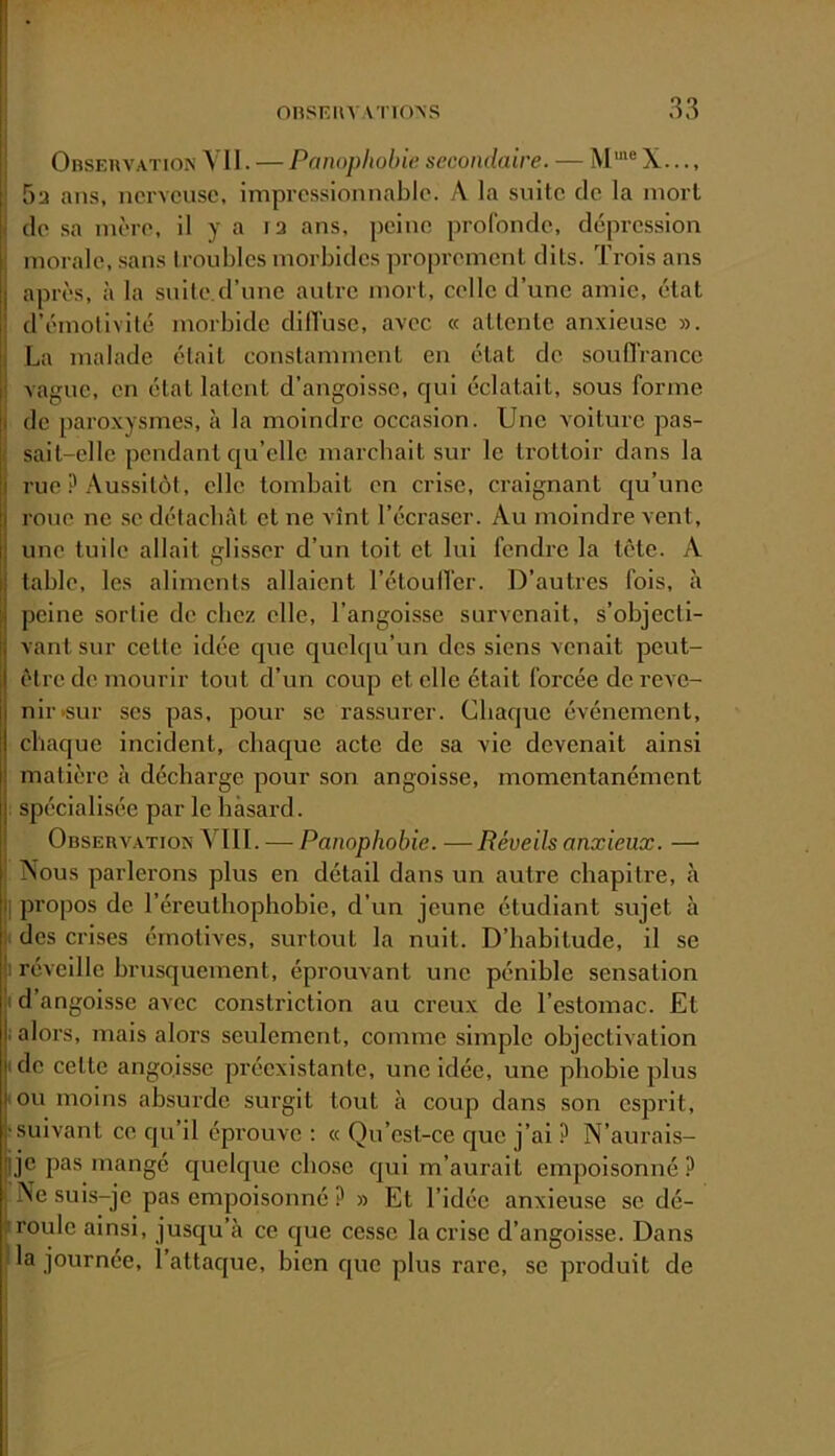 Observation A II. — Pnnophobie secondaire. — X..., 5a ans, nerveuse, impressionnable. A la suite de la mort de sa mère, il y a la ans, peine profonde, dépression morale, sans Iroubles morbides proprement dits. Trois ans après, à la snite.d’une antre mort, celle d’une amie, état d’émotivité morbide dilTuse, avec « attente anxieuse ». La malade était constamment en état de souHrance vague, en état latent d’angoisse, c|ui éclatait, sous forme de paroxysmes, à la moindre occasion. Une voiture pas- sait-elle pendant qu’elle marchait sur le trottoir dans la rue ? Aussitôt, elle tombait en crise, craignant cju’unc roue ne .se détachât et ne vînt l’écraser. Au moindre vent, une tuile allait glisser d’un toit et lui fendre la tête. A table, les aliments allaient l’étoulTer. D’autres fois, à peine sortie de chez elle, l’angoisse survenait, s’objecti- vant sur cette idée que quelqu’un des siens venait peut- être de mourir tout d’un coup et elle était forcée de reve- nir >sur ses pas, pour se rassurer. Chaque événement, chaque incident, chaejue acte de sa vie devenait ainsi matière à décharge pour son angoisse, momentanément spécialisée par le hasard. Observation ATII. — Panophobie. —Réveils anxieux. — iSous parlerons plus en détail dans un autre chapitre, à I propos de l’éreuthophobie, d’un jeune étudiant sujet à des crises émotives, surtout la nuit. D’habitude, il se |i réveille brusquement, éprouvant une pénible sensation .1 d’angoisse avec constriction au creux de l’estomac. Et i alors, mais alors seulement, comme simple objectivation I de cette angoisse préexistante, une idée, une phobie plus iOu moins absurde surgit tout à coup dans son csjirit, ; suivant ce qu’il éprouve : « Qu’est-ce que j’ai ? N’aurais- pje pas mangé cjuelque chose qui m’aurait empoisonné ? Ne suis-je pas empoisonné ? » Et l’idée anxieuse se dé- roule ainsi, jusqu’à ce c]ue cesse la crise d’angoisse. Dans la journée, 1 attaque, bien cjue plus rare, se produit de