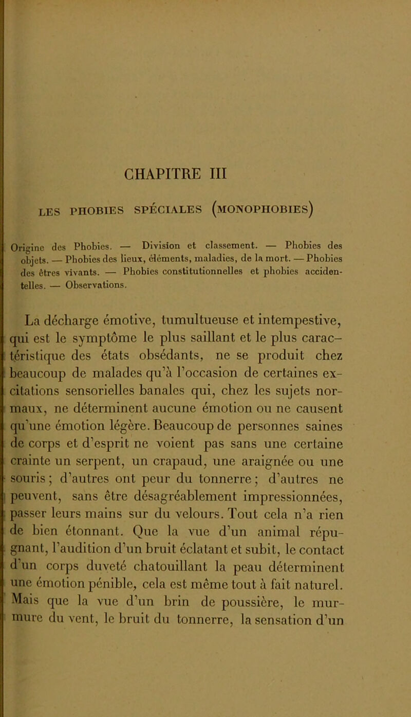 les phobies spéciales (monophobies) Origine des Phobies. — Division et classement. — Phobies des objets. — Phobies des lieux, éléments, maladies, de la mort. — Phobies des êtres vivants. — Phobies constitutionnelles et phobies acciden- telles. — Observations. La décharge émotive, tumultueuse et intempestive, qui est le symptôme le plus saillant et le plus carac- téristique des états obsédants, ne se produit chez beaucoup de malades qu’à l’occasion de certaines ex- citations sensorielles banales qui, chez les sujets nor- maux, ne déterminent aucune émotion ou ne causent qu’une émotion légère. Beaucoup de personnes saines de corps et d’esprit ne voient pas sans une certaine crainte un serpent, un crapaud, une araignée ou une souris ; d’autres ont peur du tonnerre ; d’autres ne peuvent, sans être désagréablement Impressionnées, passer leurs mains sur du velours. Tout cela n’a rien de bien étonnant. Que la vue d’un animal répu- gnant, l’audition d’un bruit éclatant et subit, le contact d’un corps duveté chatouillant la peau déterminent une émotion pénible, cela est même tout à fait naturel. Mais que la vue d’un brin de poussière, le mur- mure du vent, le bruit du tonnerre, la sensation d’un