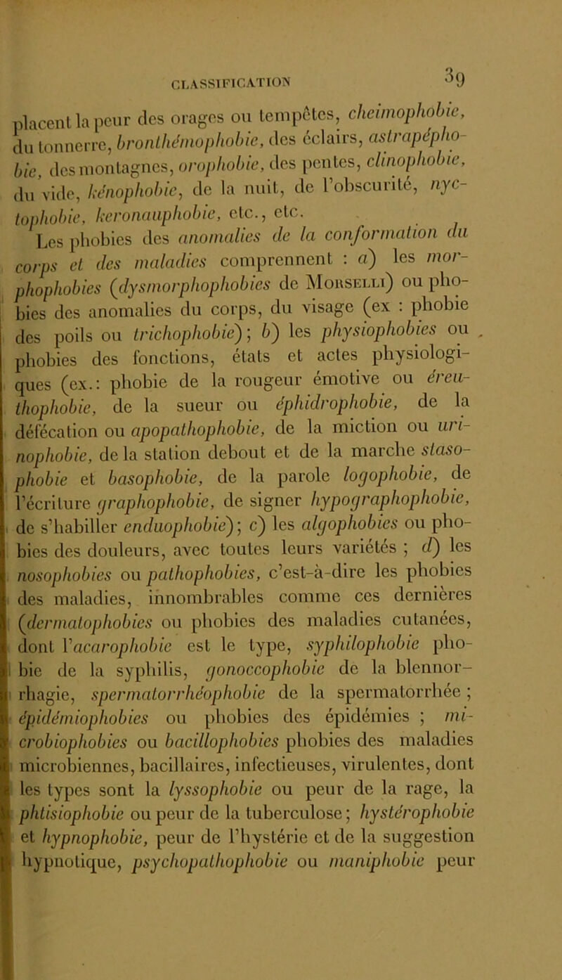 CLASSIFICATION '^9 placent la peur des orages ou lempetes, clieiinophobie, du tonnerre, bronlhéinophohie, des éclairs, aslrapdpho- bie des montagnes, orophobic, des pentes, clinophobie, du Vide, hdnophobic, de la nuit, de l’obscurité, nyc- tophobie, keronaaphobie, etc., etc. Les phobies des anomalies de la conforinalion du corps et des maladies comprennent ; a) les mor- phophobies (dysmorphophobies de Mousiîlli) ou pho- bies des anomalies du corps, du visage (ex : phobie des poils ou Irichophobie) ; b) les physiophobies ou , phobies des fonctions, états et actes physiologi- ques (ex.: phobie de la rougeur émotive ou éreu- ihophobie, de la sueur ou éphidrophobie, de la défécation ou apopathophobie, de la miction ou iiri- nophobie, delà station debout et de la marche slaso- , phobie et basophobie, de la parole logophobie, de * l’écriture (jraphophobie, de signer hypographophobie, I de s’hahiller endaophobiè)] c) les algophobies ou pho- bies des douleurs, avec toutes leurs variétés ; d) les nosophobies ou pathophobies, c’est-à-dire les phobies des maladies, innombrables comme ces dernières (dermatophobies ou phobies des maladies cutanées, dont Vacarophobie est le type, syphdophobie pho- 1 bie de la syphilis, gonoccophobie de la hlennor- rhagie, spermatorrhéophobie de la spermatorrhée ; épidémiophobies ou phobies des épidémies ; mi- crobiophobies ou bacillophobies phobies des maladies ■ microbiennes, bacillaires, infectieuses, virulentes, dont les types sont la lyssophobie ou peur de la rage, la phlisiophobie ou peur de la tuberculose ; hystdrophobie et hypnophobie, peur de l’hystérie et de la suggestion hypnotique, psychopalhophobie ou inaniphobie peur