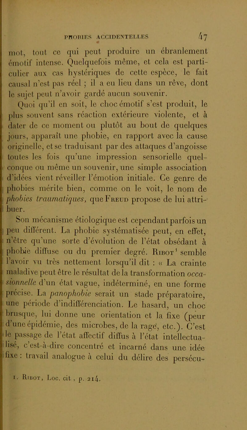 PnOniES ACCIDENTELLES /|7 mot, tout ce qui peut produire un ébranlement émotif intense. Quelquefois môme, et cela est parti- culier aux cas hystériques de cette espèce, le fait causal n’est pas réel ; il a eu lieu dans un rêve, dont le sujet peut n’avoir gardé aucun souvenir. Quoi qu’il en soit, le choc émotif s’est produit, le plus souvent sans réaction extérieure violente, et à I dater de ce moment ou plutôt au bout de quelques jours, apparaît une phobie, en rapport avec la cause originelle, et se traduisant par des attaques d’angoisse toutes les fois qu’une impression sensorielle quel- ■ conque ou même un souvenir, une simple association d’idées vient réveiller l’émotion initiale. Ce genre de I phobies mérite bien, comme on le voit, le nom de ; phobies traumatiques, que Freud propose de lui attri- ' huer. Son mécanisme étiologique est cependant parfois un ; peu dilTérent. La phobie systématisée peut, en effet, n’etre qu’une sorte d’évolution de l’état obsédant à phobie diffuse ou du premier degré. Ribot’ semble l’avoir vu très nettement lorsqu’il dit : « La crainte maladive peut être le résultat de la transformation occa- sionnelle d’un état vague, indéterminé, en une forme précise. La panophohie serait un stade préparatoire, une période d’indifférenciation. Le hasard, un choc brusque, lui donne une orientation et la fixe (peur d’une épidémie, des microbes, de la ragé, etc.). C’est de passage de l’état affectif diffus à l’état intellectua- ihsé, c’est-à-dire concentré et incarné dans une idée 'fixe, travail analogue a celui du délire des persécu-