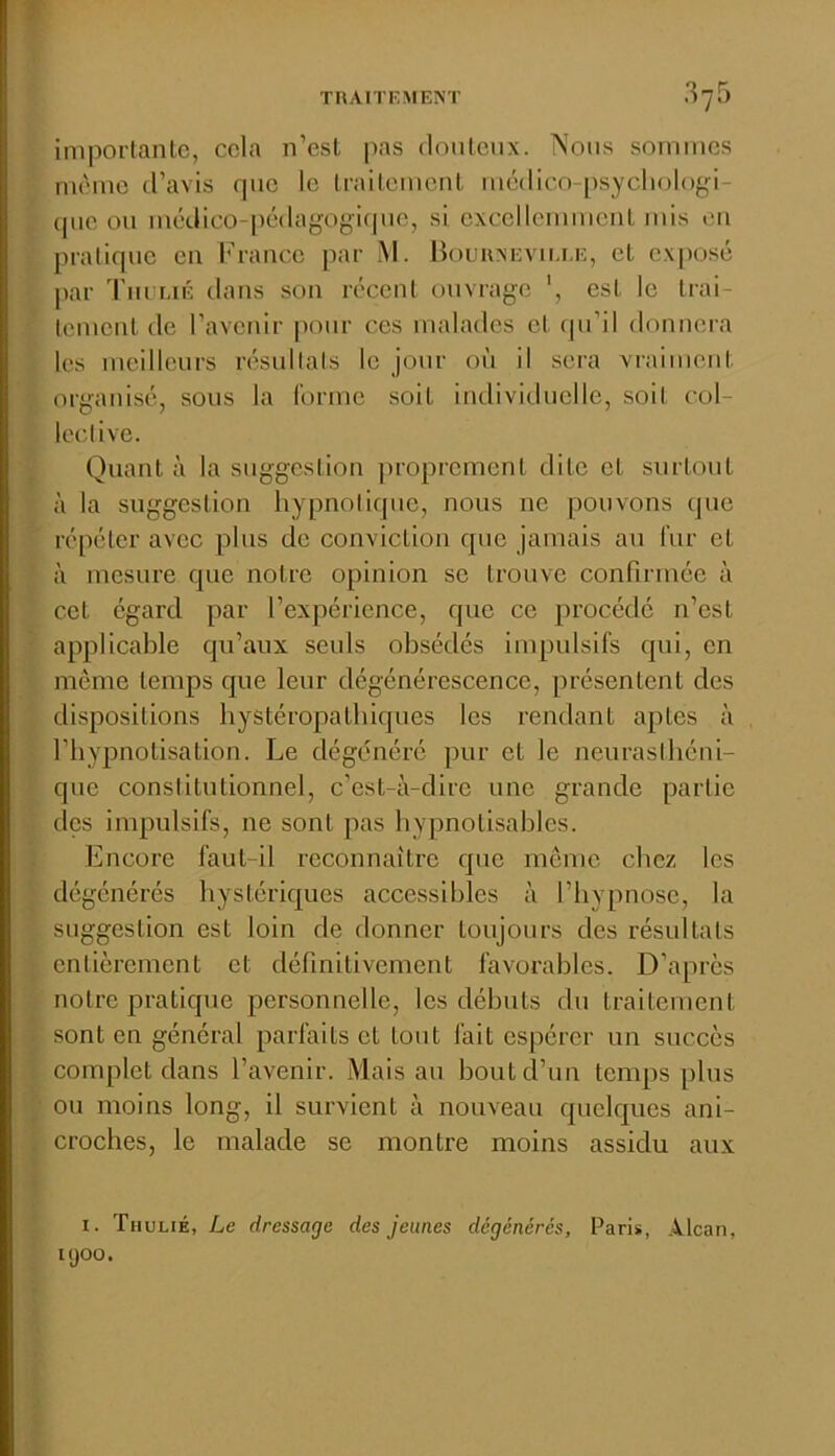 imporfanlc, cela n’esl pas doiilciix. iNoiis sommes même d’avis que le IraiLemenl médico-[)sycliologi- (pie ou médico-|)édagogi(pie, si excellemmeuL mis l'ii pralique en 1''rance par M. Houuxevu.i.e, et exposé par d'iu i,iÉ dans son réccnl ouvrage est le Irai- lemcul (le l’avenir pour ces malades et. (ju’il donnera les meilleurs résultats le jour où il sera vi-aimeut: organisé, sous la forme soit individuelle, soit col- lective. Quant à la suggestion proprement dite et surtout à la suggestion hypnotique, nous ne pouvons que répéter avec plus de conviction que jamais au fur et à mesure que notre opinion se trouve confirmée à cet égard par l’expérience, que ce procédé n’est applicable qu’aux seuls obsédés impulsifs qui, en môme temps que leur dégénérescence, présentent des dispositions hystéropathiques les rendant aptes à l’hypnotisation. Le dégénéré pur et le neurasthéni- que constitutionnel, c’est-à-dire une grande partie des impulsifs, ne sont pas hypnotisables. Encore faut-il reconnaître que meme chez les dégénérés hystériques accessibles à l’hypnose, la suggestion est loin de donner toujours des résultats entièrement et définitivement favorables. D’apres notre pratique personnelle, les débuts du traitement sont en général parfaits et tout fait espérer un succès complet dans l’avenir. Mais au bout d’un temps plus ou moins long, il survient à nouveau quelques ani- croches, le malade se montre moins assidu aux I. Thulié, Le dressage des jeunes dégénérés, Paris, Alcan, KJOO.