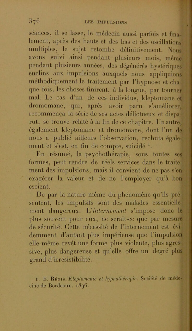 séances, il se lasso, le médecin aussi parfois et fina- lenienl, après des hauts et des has et des oscillations multiples, le sujet retombe délinitivement. Nous avons suivi ainsi pendant plusieurs mois, même pendant plusieurs années, dos dégénérés hystériques enclins aux impulsions auxquels nous appliquions méthodiquement le traitement par l’hypnose et cha- que (ois, les choses finirent, à la longue, par tourner mal. Le cas d’un de ces individus, kleptomane et dromomane, qui, après avoir paru s’améliorer, recommença la série de ses actes délictueux et dispa- rut, se trouve relaté à la fin de ce chapitre. Un autre, également kleptomane et dromomane, dont l’un de nous a publié ailleurs l’observation, rechuta égale- ment et s’est, en fin de compte, suicidé '. En résumé, la psychothérapie, sous toutes ses formes, peut rendre de réels services dans le traite- ment des impulsions, mais il convient de ne pas s’en exagérer la valeur et de ne l’employer qu’à bon escient. De par la nature même du phénomène qu’ils pré- sentent, les impulsifs sont des malades essentielle- ment dangereux. Uinlernemcnt s’impose donc le plus souvent pour eux, ne serait-ce que par mesure de sécurité. Cette nécessité de rinlernement est évi- demment d’autant plus impérieuse que l’impulsion elle-même revêt une forme plus violente, plus agres- sive, plus dangereuse et qu’elle offre un degré plus grand d’irrésistibilité. I. E. Régis, Kleplomanie et hypnolhérapie. Société de méde- cine de Bordeaux, i8gG.