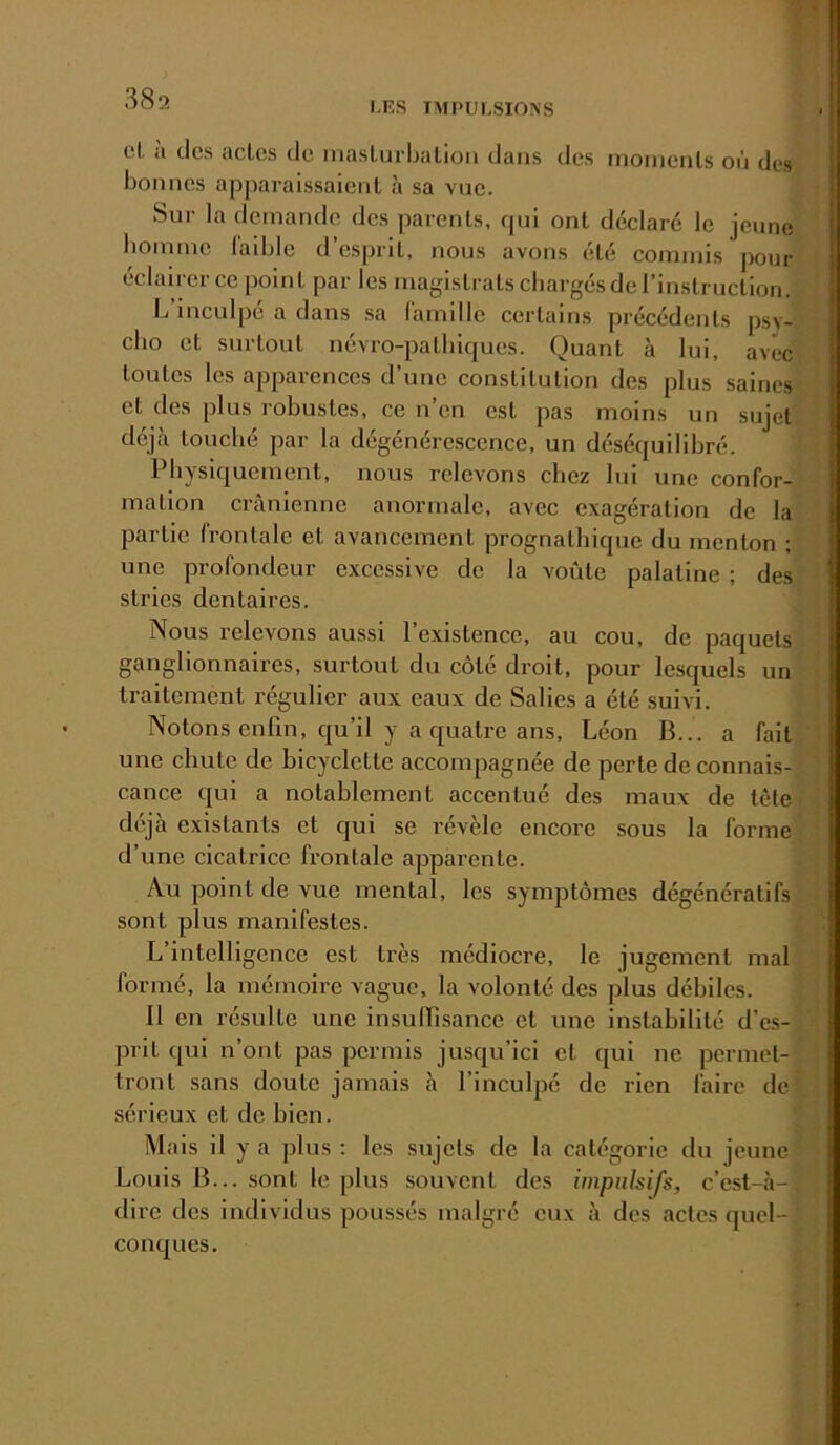 I.ES IMPULSIONS cl a des aclcs de maslurljalioii dans des moincnls où des bonnes apparaissaient à sa vue. Sur la demande des parents, qui ont déclaré le jeune homme l'aiblc d’esprit, nous avons été commis pour éclairer ce point par les magistrats chargés de rinslruclion. L’inculpé a dans sa (amille certains précédents psv- clio et surtout névro-palhiques. Quant à lui, avec toutes les apparences d’une constitution des plus saines et des plus robustes, ce n’en est pas moins un sujet déjà louché par la dégénérescence, un déséquilibré. Physiquement, nous relevons chez lui une confor- mation crânienne anormale, avec exagération de la partie Ironlale et avancement prognalhique du menton ; une profondeur excessive de la voûte palatine ; des stries dentaires. Nous relevons aussi l’existence, au cou, de paquets ganglionnaires, surtout du côté droit, pour lesquels un traitement régulier aux eaux de Salies a été suivi. Notons enfin, qu’il y a quatre ans, Léon B... a fait une chute de bicyclette accompagnée de perte de connais- cance qui a notablement accentué des maux de tète déjà existants et qui se révèle encore sous la forme d’une cicatrice frontale apparente. Au point de vue mental, les symptômes dégénératifs sont plus manifestes. L intelligence est très médiocre, le jugement mal formé, la mémoire vague, la volonté des plus débiles. Il en résulte une insuHisance et une instabilité d’es- prit qui n’ont pas permis jusqu’ici et qui ne permet- tront sans doute jamais à l’inculpé de rien faire de sérieux et de bien. Mais il y a plus ; les sujets de la catégorie du jeune Louis B... sont le plus souvent des iinpnlsij's, c’est-à- dire des individus poussés malgré eux à des actes quel- conques.