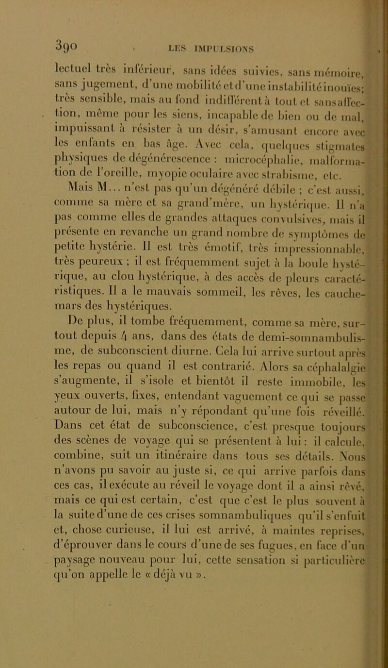 Iccluel 1res inréricur, sans idées suivies, sans inéinoire, sans jugernenl, d’une niobililéeld’uneinslaljililéinouïes; très sensible, mais au l'ond indill'érentà tout et sansall'ec- Uon, même pour les siens, incapable de bien ou de mal, impuissant à résister à un désir, s’amusant encore avec les enlants en bas âge. Avec cela, (|uclfpies stigmates pbysiques de dégénérescence : microcépbalie, maH'orma- tion de l’oreille, myopie oculaire avec strabisme, etc. Mais M... n’est pas rprun dégénéré débile ; c’e.st aussi, comme sa mère et sa grand’mère, un bystéricpie. 11 n’a pas comme elles de grandes attaques convulsives, mais il présente en revanche un grand nombre de symptômes de petite hystérie. 11 est très émotif, très impressionnable, très peureux ; il est fréquemment sujet à la boule hysté- rique, au clou hystérique, à des accès de pleurs caracté- ristiques. Il a le mauvais sommeil, les rêves, les cauche- mars des hystéricjues. De plus, il tombe fréquemment, comme sa mère, sur- tout depuis 4 ans, dans des états de demi-somnambulis- me, de subconscient diurne. Gela lui arrive surtout après les repas ou quand il est contrarié. Alors sa céphalalgie s’augmente, il s’isole et bientôt il reste immobile, les yeux ouverts, fixes, entendant vaguement ce qui se passe autour de lui, mais n’y répondant qu’une fois réveillé. Dans cet état de subconscience, c’est presque toujours des scènes de voyage qui se présentent à lui: il calcule, combine, suit un itinéraire dans tous scs détails. Nous n’avons pu savoir au juste si, ce qui arrive parfois dans ces cas, il exécute au réveil le voyage dont il a ainsi rêvé, mais ce qui est certain, c’est que c’est le plus souvent à la suite d’une de ces crises somnambuliques qu’il s’enfuit et, chose curieuse, il lui est arrivé, à maintes reprises, d’éprouver dans le cours d’une de scs fugues, en face d’un paysage nouveau pour lui, cette sensation si particulière qu’on appelle le « déjà vu ».