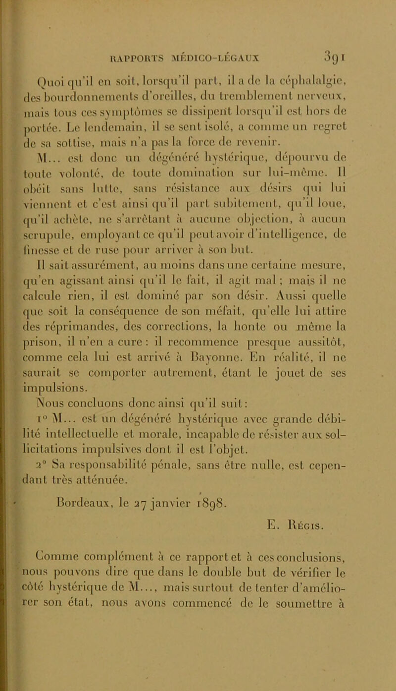 ()uoi (lu’il en soit, lorsqu’il pari, il a cio la céphalalgie, (les bourdonncinenls d’oreilles, du Ireiuhlcuieiil nerveux, mais Ions ces syiuplùiues se dissipeiil lorsc[u’il est hors de |)orlée. Le leutleiuaiu, il se seul isolé, a connue un regrel de sa sollise, mais u’a pas la force de revenir. M... esl donc un dégénéré hvslérique, dépourvu de tonie voloulé, de loule domination sur lui-même. 11 ohéil sans hille, sans résistance aux désirs (pu lui viennent et c’est ainsi ([u’il pari suhilement, cpi’il loue, cpi’il achète, ne s’arrêtant à aucune ohj('ction, à aucun scrupule, enqjloyanl ce qu’il peut avoir d’intelligence, de linesse et de ruse pour arriver à son but. 11 sait assurément, au moins dans une certaine mesure, ([u’en agissant ainsi ([u’il le fait, il agit mal ; mais il ne calcule rien, il est dominé par son désir. Aussi quelle que soit la conséquence de son méfait, cju’elle lui attire des réprimandes, des corrections, la honte ou môme la prison, il n’en a cure : il recommence presque aussitôt, comme cela lui est arrivé à Bayonne. En nîalilé, il ne saurait se comporter autrement, étant le jouet de ses impulsions. Nous concluons donc ainsi qu’il suit: M... est un dégénéré hystérique avee grande débi- lité intellectuelle et morale, incapable de résister aux sol- licitations impulsives dont il est l’objet. 2 Sa respon.sahililé pénale, sans être nulle, esl cepen- dant très atténuée. Bordeaux, le 27 janvier 1898. E. Régis. Comme complément à ce rapport et à ces conclusions, nous pouvons dire que dans le double but de vérifier le côté hystérique de M..., mais surtout de tenter d’amélio- rer son étal, nous avons commencé de le soumettre à