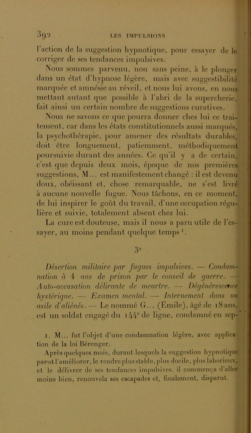 l’aclion de la suggestion hypnotique, pour essayer de le | corriger de scs tendances impulsives. ! Nous sommes parvenu, non sans peine, à le plonger | dans un état d’hypnose légère, mais avec suggestibilité [ marquée et amnésie au réveil, et nous lui avons, en nous | mettant autant que possible à l’abri de la supercherie, i l’ait ainsi un certain nombre de suggestions curatives. ; Nous ne savons ce que pourra donner chez lui ce trai- [ lement, car dans les états constitutionnels aussi marqués, | la psychothérapie, ])onr amener des résultats durables, doit être longuement, patiemment, méthodiquement poursuivie durant des années. Ce qu’il y a de certain, c’est que depuis deux mois, époque de nos premières suggestions, M... est manifestement changé : il est devenu doux, obéissant et, cho.se remarquable, ne s’est livré 1 à aucune nouvelle fugue. Nous tâchons, en ce moment, de lui inspirer le goût du travail, d’une occupation régu- lière et suivie, totalement absent chez lui. La cure est douteuse, mais il nous a paru utile de l’es- sayer, au moins pendant quelque temps L 3“ Désertion militaire par fugues impulsives. — Condam- nation à 4 ans de prison par le conseil de guerre. —1 Auto-accusation délirante de meurtre. — Dégénéresemee hystérique. — Examen mental. — Internement dans un asile d’aliénés.— Le nommé G... (Émile), âgé de i8ans, est un soldat engagé du i/i4®de ligne, condamné en sep- I. M... fut l’objet d’une condamnation légère, avec applica- tion de la loi Bérenger. Apres quelques mois, durant lesquels la suggestion hypnotique j parut l’améliorer, le rendre plusstable, plus docile, plus laborieux, et le délivrer de ses tendances impulsives, il commença d’aller moins bien, renouvela ses escapades et, finalement, disparut. j I