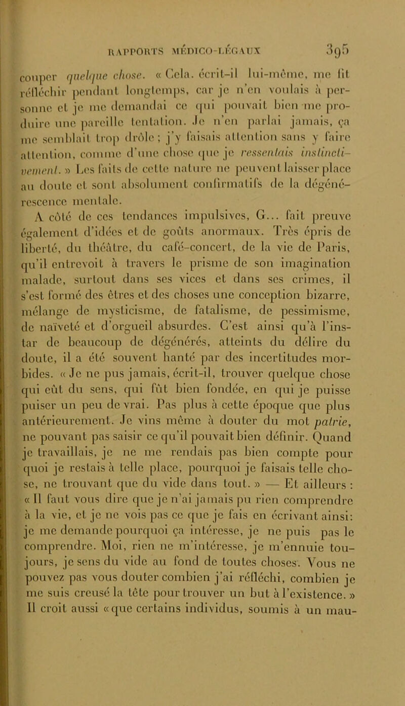 cotipor qnehlUC cliane. « Cela, ccril-il lui-inpine, me lit rélléchir ponilaiil longlemps, car je n’en voulais à per- sonne cL je me (lemanclai ce (jni ponvail bien me [>ro- (Inire une pareille lenlalion. Je n’en parlai jamais, ça me semblait Irop drôle; j’y faisais allenlion sans y (aire aüention, comme d’nne cbose cpie je ressenlaiif inslincll- vemeiil.y> Les faits de cette nat ure ne peuvent laisser place an (Ionie et sont absolumcnl coidirmalifs de la dégéné- rescence mentale. A célé de ces lendances impulsives, G... fini preuve égalemenl d’idées et de goùls anormaux. Très épris de liberté, du llu'àli’e, du calé-concerl, de la vie de Paris, qu’il entrevoit à travers le prisme de son imagination malade, surtout dans ses vices et dans scs crimes, il s’csl formé des êtres et des choses une conception bizarre, mélange de mysticisme, de fatalisme, de pessimisme, de naïveté et d’orgueil absurdes. C’est ainsi c|u’à l’ins- tar de beaucoup de dégénérés, atteints du délire du doute, il a été souvent banté par des incertitudes mor- bides. « Je ne pus jamais, écrit-il, trouver quelque chose qui eût du sens, qui fût bien fondée, en qui je puisse puiser un peu devrai. Pas plus à cette époque que plus anléiTCurcmenl. Je vins même à douter du mot pairie, ne pouvant pas saisir ce qu’il pouvait bien définir. Quand je travaillais, je ne me rendais pas bien compte pour quoi je restais à telle place, pourquoi je faisais telle cho- se, ne trouvant que du vide dans tout. » — Et ailleurs : « 11 faut vous dire que je n’ai jamais pu rien comprendre à la vie, cl je ne vois pas ce que je fais en écrivant ainsi; je me demande pourquoi ça intéresse, je ne puis pas le comprendre. Moi, rien ne m’intéresse, je m’ennuie tou- jours, je sens du vide au fond de toutes choses. Vous ne pouvez pas vous douter combien j’ai réfléchi, combien je me suis creusé la tôle pour trouver un but à l’existence. » Il croit aussi «que certains individus, soumis à un mau-