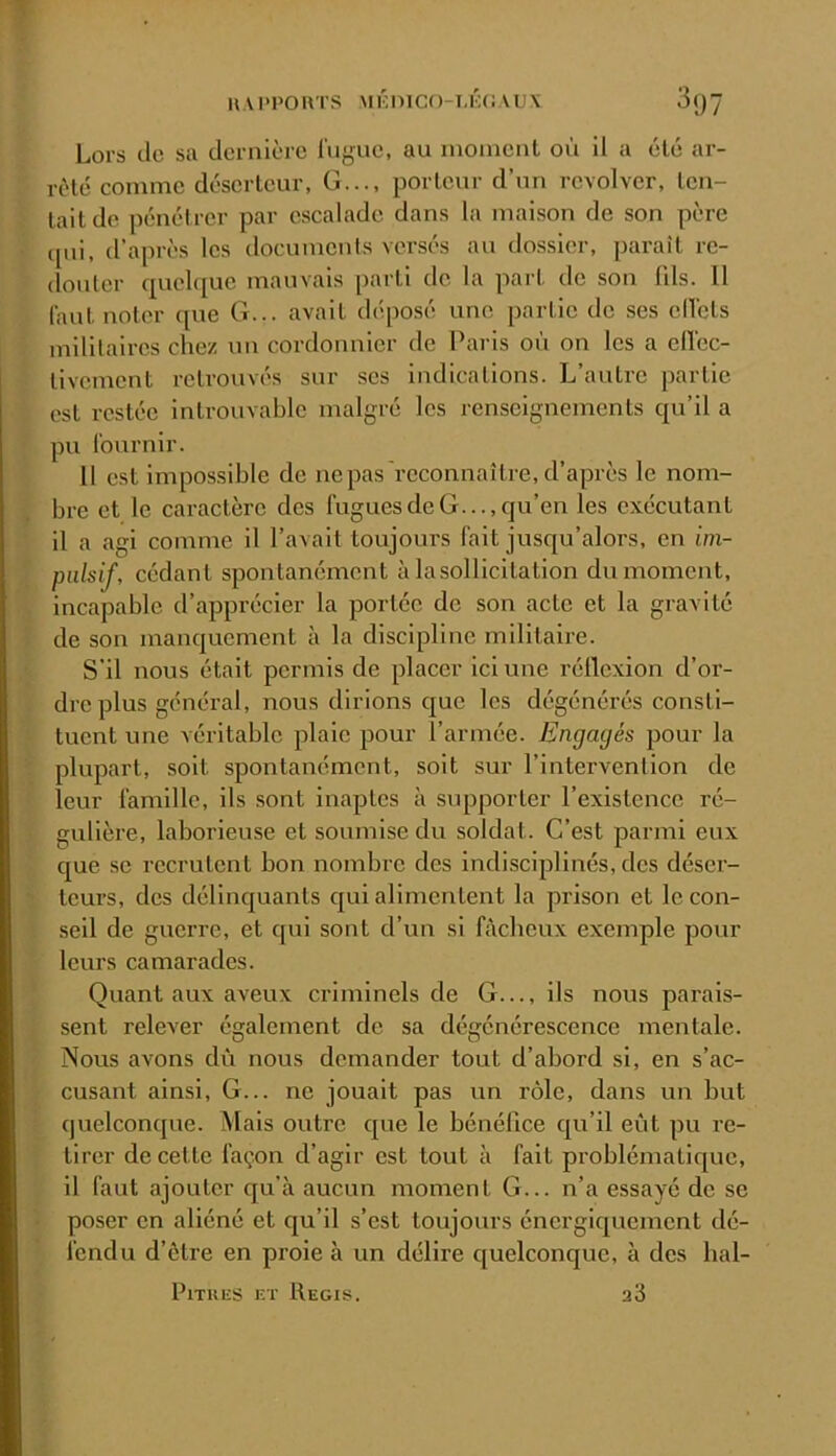 Lors cio sa dernière lugue, au nionionl où il a été ar- rêté comme déserteur, G..., porteur d’un revolver, ten- tait de pénétrer par escalade dans la maison de son père ipii, d’après les documents versés au dossier, paraît re- douter cpiel([ue mauvais parti de la part de son 111s. Il faut noter cpie G... avait dtiposé une partie de ses oll'cts militaires chez un cordonnier de Paris où on les a elï’oc- tivement retrouvés sur ses indications. L’autre partie est restée introuvable malgré les renseignements cju’il a pu l'ournir. 11 est Impossible de ne pas reconnaître, d’après le nom- bre et le caractère des fugues de G..., qu’en les exécutant il a agi comme il l’avait toujours fait jusqu’alors, en im- pulsif, cédant spontanément àlasollicitation du moment, incapable d’apprécier la portée de son acte et la gravité de son mancj[uement à la discipline militaire. S'il nous était permis de placer ici une réllcxion d’or- dre plus général, nous dirions que les dégénérés consti- tuent une véritable plaie pour l’armée. Engagés pour la plupart, soit spontanément, soit sur l’intervenlion de leur famille, ils sont inaptes à supporter l’existence ré- gulière, laborieuse et soumise du soldat. C’est parmi eux cjue se recrutent bon nombre des indisciplinés, des déser- teurs, des déllncjuants qui alimentent la prison et le con- seil de guerre, et c[ul sont d’un si fâcheux exemple pour leurs camarades. Quant aux aveux criminels de G..., ils nous parais- sent relever également de sa dégénérescence mentale. Nous avons dû nous demander tout d’abord si, en s’ac- cusant ainsi. G... ne jouait pas un rôle, dans un but quelconque. Mais outre que le bénéfice qu’il eût pu re- tirer de cette façon d’agir est tout à fait problématique, il faut ajouter qu’à aucun moment G... n’a essayé de se poser en aliéné et qu’il s’est toujours énergiquement dé- fendu d’ètre en proie à un délire quelconque, à des hal- PiTUES ET Régis. a3