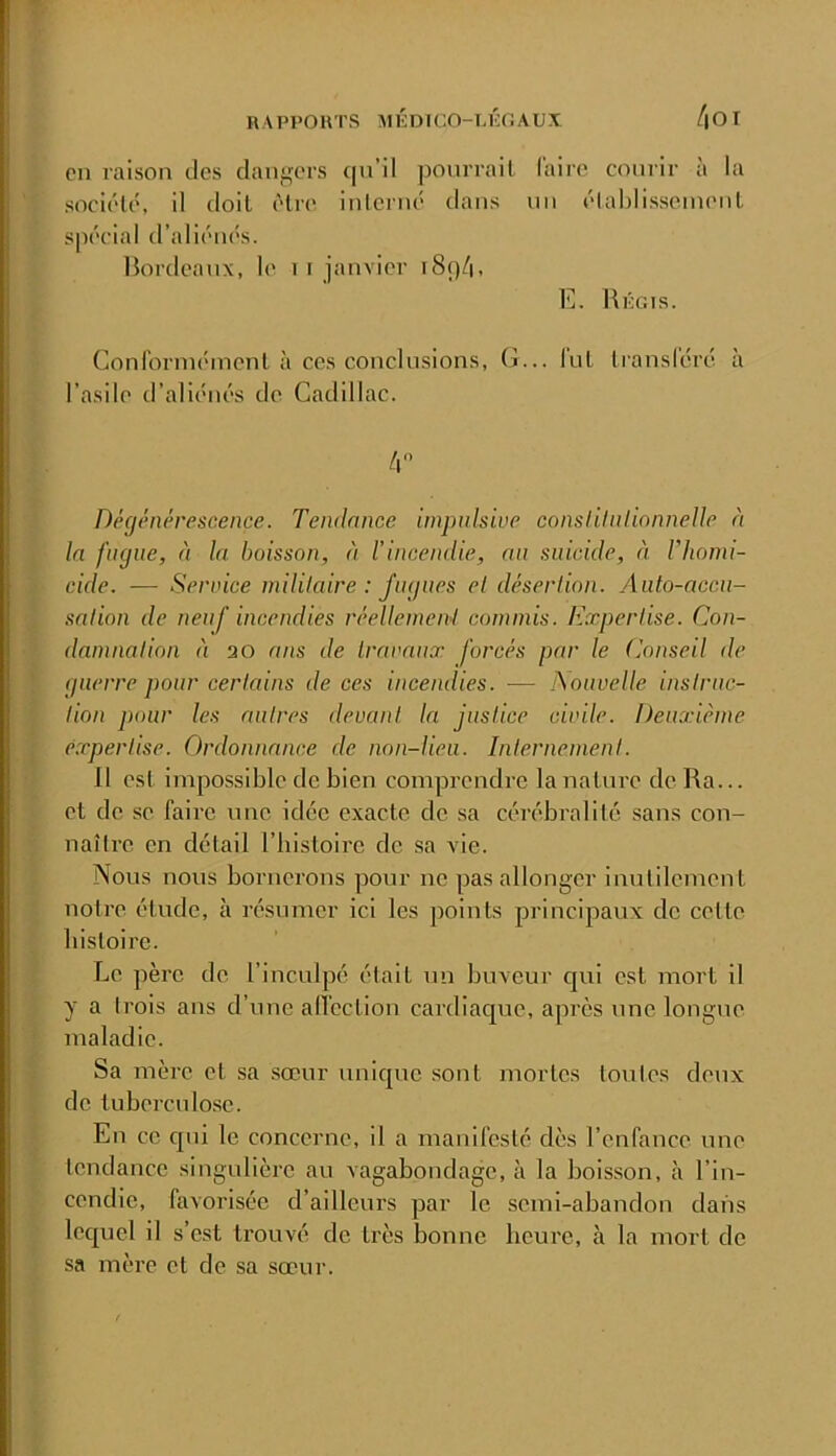 en raison des dangers ([n’il ponrrail (aire courir à la société, il doit être inlcrné dans un élahlisscinenl spécial d’aliénés. Bordeaux, le i F janvier r8()é|, E. Bûgis. Conrormément à ces conclusions. G... lut Iransléré à l’asile d’aliénés de Cadillac. ir Dégénérescence. Tendance impulsive conslilnlionneUe ù la fugue, à la boisson, à l’incendie, an suicide, éi Vhomi- cide. — Service mililaire : fugues el désertion. Auto-accu- sation de neuf incendies réellement commis. Expertise. Con- damnation à 3 0 ans de travaux forcés par le Conseil de guerre pour certains de ces incendies. — Nouvelle instruc- tion j)our les autres devant la justice civile. Deuxième expertise. Ordonnance de non-lieu. Internement. Il est impossible de bien comprendre la nature de Ra... et de se faire une idée exacte de sa cérébralité sans con- naître en détail l’bistoire de sa vie. Nous nous bornerons pour ne pas allonger inutilement notre étude, à résumer ici les points principaux de cette bisloire. Le père de l’inculpé était un buveur qui est mort il y a trois ans d’une alfcction cardiaque, après une longue maladie. Sa mère et sa sœur unique sont mortes toutes deux de tuberculose. En ce qui le concerne, il a manifeste dès l’enfance une tendance singulière au vagabondage, à la boisson, à l’in- cendie, favorisée d’ailleurs par le semi-abandon dans lequel il s’est trouvé de très bonne heure, à la mort de sa mère et de sa sœur.