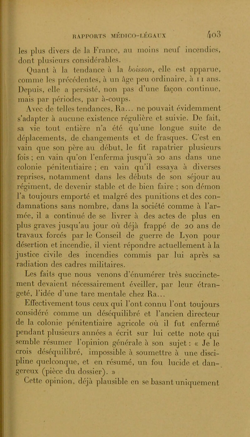 les plus divers de la France, au moins neuf incendies, dont plusieurs considérables. Quant à la tendance à la boisson, elle est apparne, comme les jirécédentes, à un âge ])eu ordinaire, à 11 ans. Depuis, elle a persislé, non pas d’une l;\çon continue, mais par périodes, par à-coups. Avec de telles tendances, Ra... ne pouvait évidemment s’adapter à aucune existence régulière et suivie. De fait, sa vie tout entière n’a été qu’une longue suite de déplacements, de changements et de frasc^ues. C’est en vain que son père au début, le fit rapatrier plusieurs fois ; en A'ain qu’on l’enferma jusqu’à 30 ans dans une colonie j^énitentiaire ; en vain c[u’il essaya à diverses reprises, notamment dans les débuts de son séjour au régiment, de devenir stable et de bien faire ; son démon l’a toujours emporté et malgré des punitions et des con- damnations sans nombre, dans la société comme à l’ar- mée, il a continué de se livrer à des actes de plus en plus graves jusqu’au jour où déjà frappé de 20 ans de travaux forcés par le Conseil de guerre de Lyon pour désertion et incendie, il vient répondre actuellement à la justice civile des incendies commis par lui après sa radiation des cadres militaires. Les faits que nous venons d’énumérer très succincte- ment devaient nécessairement éveiller, par leur étran- geté, l’idée d’une tare mentale chez Ra... Effectivement tous ceux qui Font connu Font toujours considéré comme un déséquilibré et l’ancien directeur de la colonie pénitentiaire agricole où il fut enfermé pendant plusieurs années a écrit sur lui cette note qui semble résumer l’opinion générale à son sujet ; « Je le crois déséquilibré, impossible à soumettre à une disci- pline quelconque, et en résumé, un fou lucide et dan- gereux (pièce du dossier). » Cette opinion, déjà plausible en se basant uniquement