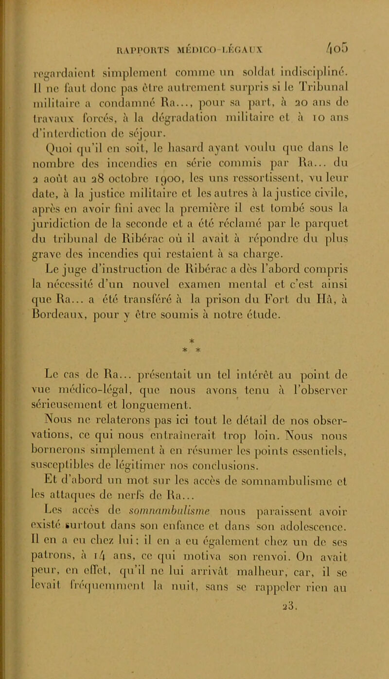 rcifarclaicnl slmplomcnl, comino un soldat indiscipline'. H ne laul donc pas ùtre autrement surpris si le Tribunal militaire a condamné Ra..., pour .sa part, à 30 ans de travaux forcés, à la dégradation militaire et <à lo ans d’interdiction de séjour. Quoi qu’il en soit, le hasard ayant voulu que dans le nombre des incendies en série commis par Ra... du 3 août au 38 octobre 1900, les uns ressortissent, vu leur date, à la justice militaire et les au très à la justice civile, après en avoir fini avec la ^jrcmière il est tombé sous la juridiction de la seconde et a été réclamé par le parquet du tribunal de Ribérac où il avait h répondre du plus grave des incendies cjui restaient à sa charge. Le juge d’instruction de Ribérac a dès l’abord compris la nécessité d’un nouvel examen mental et c’est ainsi que Ra... a été transféré à la prison du Fort du Ihi, à Bordeaux, pour y être soumis à notre étude. * Le cas de Ra... présentait un tel intérêt au point de vue médico-légal, que nous avons tenu à l’observer sérieusement et longuement. Nous ne relaterons pas ici tout le détail de nos obser- vations, ce cjui nous entraînerait trop loin. Nous nous bornerons simplement à en résumer les points essentiels, susceptibles de légitimer nos conclusions. Et d’abord un mot sur les accès de somnambulisme et les attaques de nerfs de Ra... Les accès de somnnmbiilisme nous pai'aissent avoir existé surtout dans son enfance et dans .son adolescence. Il en a eu chez lui; il en a eu également chez un de ses patrons, à i/j ans, ce qui motiva son renvoi. On avait peur, en effet, qu’il ne lui arrivât malheur, car, il se levait fi'équemment la nuit, sans se rappeler rien au 23.
