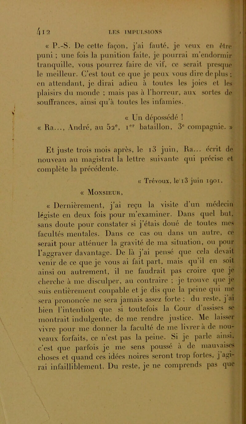 « P.-S. De celle façon, j’ai fauté, je veux en élrc puni ; une fois la punition faite, je |)onrrai m’endormir tranquille, vous pourrez faire de vif, ce serait prcscpio le meilleur. C’est tout ce que je peux vous dire déplus; en attendant, je dirai adieu à toutes les joies et les plaisirs du monde ; mais pas à l’horreur, aux .sortes de soulTrances, ainsi qu’à toutes les Infamies. « Un dépos,sédé ! « Ra..., André, au 5a®, i®® bataillon, 3® compagnie. » Et juste trois mois après, le i3 juin, Ra... écrit de nouveau au magistrat la lettre suivante qui précise et complète la précédente. « Trévoux, le i3 juin 1901. « Monsieur, « Dernièrement, j’ai reçu la visite d un médecin légiste en deux fois pour m’examiner. Dans quel but. sans doute pour constater si j’étais doué de toutes mes facultés mentales. Dans ce cas ou dans un autre, ce serait pour atténuer la gravité de ma situation, ou pour l’aggraver davantage. De là j’ai pensé que cela devait venir de ce c[ue je vous al fait part, mais qu il en soit ainsi ou autrement, il ne faudrait pas croire que je eberebe à me disculper, au contraire ; je trouve (pie je suis entièrement coupable et je dis que la peine qm iu(’ sera prononcée ne sera jamais assez forte ; du reste, j ai bien l’intention que si toutefois la Cour d’assises se montrait indulgente, de me rendre justice. Me laisser vivre pour me donner la faculté de me livrera de nou- veaux forfaits, ce n’est pas la peine. Si je parle ainsi, c’est que parfois je me sens poussé à de mau\aises choses et quand ces idées noires seront trop lortes, j agi- rai infailliblement. Du reste, je ne comprends pas que