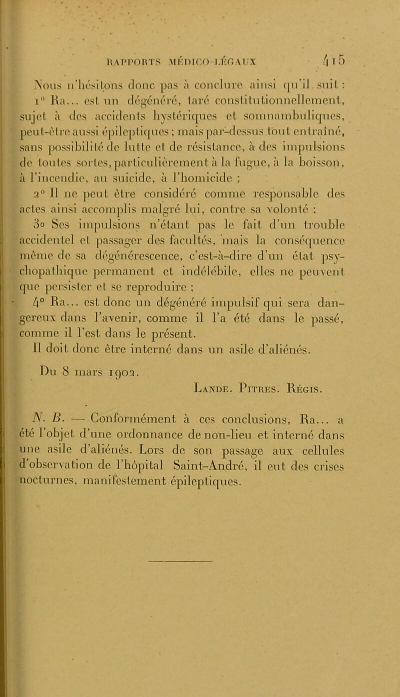 'Vous ii’liL'silons donc pas à conclnro ainsi (pi’il snil ; 1“ Ha... ('sL on dcgcnérc, tare consliluliomiollcmcnl., sujet à dos accidents hystéricpics et soninainl)nli(pies, peut-êtrean.ssi épilojiticpies ; maispar-de.ssus fout entraîné, sans possibilité de lutte et de résistance, à des impulsions de tontes sortes,])articulièrement à la Ingue, à la boisson, à l’incendie, au stiicide, à l’homicide ; Il ne ])ont être considéré comme respon.sabic des actes ainsi accomplis malgré lui, contre sa volonté ; 3o Ses impulsions n’étant pas le l’ait d’un trouble accidentel et passager dos facultés, mais la consécpience même de sa dégénérescence, c’est-à-dire d’un état psy- chopatbirpic permanent et indélébile, elles ne peuvent que persister et se reproduire : 4° Ha... est donc un dégénéré impulsif cjui sera dan- gereux dans l’avenir, comme il l’a été dans le passé, comme il l’est dans le présent. Il doit donc être interné dans un asile d’aliénés. Du 8 mars 1902. Lande. Pitres. Régts. A. B. — Conformément à ces conclusions. Ha... a été 1 objet d’une ordonnance de non-lieu et interné dans une asile d’aliénés. Lors de son passage aux cellules d observation de l’hôpital Salnt-A.ndré, il eut dos crises nocturnes, manifestement épileptic[ues.