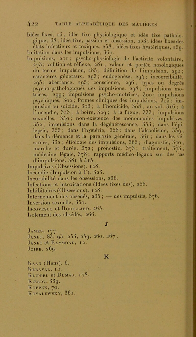 4‘i‘i TAIU.H AM’IlAIuhlQUK DES MATIÈHES Idées üxes, lO; idée llxc physiologique et idée üxe patholo- gique, ()8; idée fixe, passion et obsession, a53 ; idées fixesdes états infectieux et toxiques, a58; idées fixes hystériques, afiq. Imitation dans les impulsions, 3Ü7. Impulsions, a7i ; psycho-physiologie de l’activité volontaire, a73; volition et réllexe, a8i ; valeur et portée nosologiques du terme imj)ulsion, a85 ; définition de l’impulsion, ayi ; caractères généraux, aq3 ; endogénèse, aq4 ; incoercibilité, ag5; aberrance, ag5 ; conscience, agfi ; types ou degrés psycho-pathologiques des impulsions, ag8 ; impulsions mo- trices, agg ; impulsions psycho-motrices, 3ou ; impulsions psychiques, 3oa ; formes cliniques des impulsions, 3o5 ; im- pulsion au suicide, 3o6 ; à l’homicide, 3o8 ; au vol, 3i6 ; à l’incendie, 3a3 ; à boire, 3ag ; à la fugue, 333 ; impulsions sexuelles, 3/|0 ; non-existence des monomanies impulsives, 35a ; impulsions dans la dégénérescence, 353 ; dans l’épi- lepsie, 355; dans l’hystérie, 358; dans l’alcoolisme, 35g; dans la démence et la paralysie générale, 361 ; dans les vé- sanies, 36a ; étiologie des impulsions, 365 ; diagnostic, 870 ; marche et durée, 872 ; pronostic, 878 ; traitement, 878 ; médecine légale, 878 ; rapports médico-légaux sur des cas d’impulsions, 38i à 4i5. Impulsives (Obsessions), 128. Incendie (Impulsion à 1’), 3a3. Incurabilité dans les obsessions, 286. Infections et intoxications (Idées fixes des), 258. Inhibitoires (Obsessions), 128. Internement des obsédés, 266 ; — dos impulsifs, 376. Inversion sexuelle, 35o. IscovESCo et Rouillard, 266. Isolement des obsédés, 266. J Ja.mes, 177. Janet, 83, g3, a53, a5g, 260, 267 . Janet et Raymond, 12. JüiRE, 26g. K Kaan (Hans), 6. Keravai-, 12. Klippel et Du.map, 178. Kœrig, 33g. Kopren, 70. Kovalewsky, 36 i.