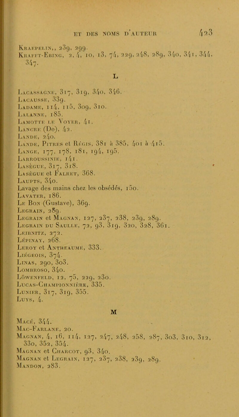 KT IIES NOMS o’aUTKT’H Khakphi.in,, a!U), acji). KitAi rT-EiuNo, a, lo, i3, 7/1, aar), a'i8, a8(), .VV'. 3/| 1, 34^i. 347. L Lacassag.m:, 817, 3ii), 3/|0, 340. Lai:au.ssi:, 33ç). l.ADAMK, ll4. IlO, 809, 3io. IvAl.ANNK, l85. Lamottk i.k Voyi:u, .4 i . IjANcrk (Do), /|3. Lanuk, a/|0. IjAN’dk, Pitres el Ri'c.is, 381 à 385, .4oi h 4i5. Lange, 177, 178, 181, 194, 195. Larroussinie, 1.4 I. Lasègue, 817, 3i8. Lasègue et Falret, 308. Laupts, 34o. Lavage des mains chez les obsédés, i5o. Lavater, 18G. Le Bon (Gustave), 3G9. Legrain, 389. Legrain et Magnan, 137, a37, a38, 389, 389. Legrain du Sauli.e, 73, 98, 819, 3ao, 838, 30i. Leihnitz, 373. Lépinay, 308. Leroy et Antheau.me, 333. Liégeois, 374. Linas, 390, 3o3. Lomhroso, 34o. Loavenfei.d, 13, 70, 339, 380. Luca.s-Championnikre, 335. Lunier, 817, 819, 355. Luys, 4- M Mage, 344- Mag-Fareane, 30. Magnan, 4, lO, ii4, 137, ?-47, 248, 358, 387, 3o3, 3io, 3i3, 33o, 353, 354. Magnan et Giiakgot, 98, 34o. Magnan et Legrain, 137, 387, p.38, 389, 389. Mandon, 383.