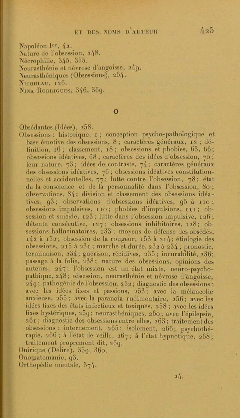 ET DES NOAIS d’aUTKIIU /|2r> Napoléon J®’’, 43. Nature do l’obsession, a4S. Nécrojihilio, 345, 355. Neurasthénie et névrose d’angoisse, a4<). Neurasthéniques (Obsessions), aü4. Ntcoui.Au, 126. Nina Roduiouks, 346, 36g. O Obsédantes (Idées), a58. Obsessions : historique, i ; conception psycho-pathologique et base émotive des obsessions, 8; caractères généraux, 12 ; dé- hnition, 16; classement, 18; obsessions et phobies, 63, 66; obsessions idéatives, 68; caractères des idées d’obsession, 70; leur nature, 76; idées do contraste, 74; caractères généraux des obsessions idéatives, 76 ; obsessions idéatives constitution- nelles et accidentelles, 77; lutte contre l’obsession, 78; état de la conscience et de la personnalité dans l’obsession, 80 ; observations, 84; division et classement des obsessions idéa- tives, g3 ; observations d’obsessions idéatives, g5 à 110; obsessions impulsives, iio; phobies d’impulsions, 11,1; ob- session et suicide, 128 ; lutte dans l’obsession impulsive, 126; détente consécutive, 127 ; obsessions inhibitoires, 128; ob- sessions hallucinatoires, i33 ; moyens de défense des obsédés, i42 à 162; obsession de la rougeur, i53 à 2i4; étiologie des obsessions, 215 à 281 ; marche et durée, 282 à 234 ; pronostic, terminaison, 234; guérison, récidives, 235; incurabilité, 286; passage à la folie, 288; nature des obsessions, opinions des auteurs, 247; l’obsession est un état mixte, neuro-psycbo- pathique, 248 ; obsession, neurasthénie et névrose d’angoisse, 24g ; pathogénie de l’obsession, 282 ; diagnostic des obsessions : avec les idées fixes et passions, 253; avec la mélancolie anxieuse, 255; avec la paranoïa rudimentaire, 256; avec les idées fixes des états infectieux et toxiqués, 258 ; avec les idées fixes hystériques, 25g; neurasthéniques, 260; avec l’épilepsie, 261; diagnostic des obsessions entre elles, 263; traitement des obsessions : internement, 265; isolement, 266; psychothé- rapie, 266; à l’état de veille, 267; à l’état hypnotique, 268; traitement proprement dit, 26g. Onirique (Délire), 35g, 36o. Onoipatomanie, g3. Orlho|)édie mentale, 874. 24.