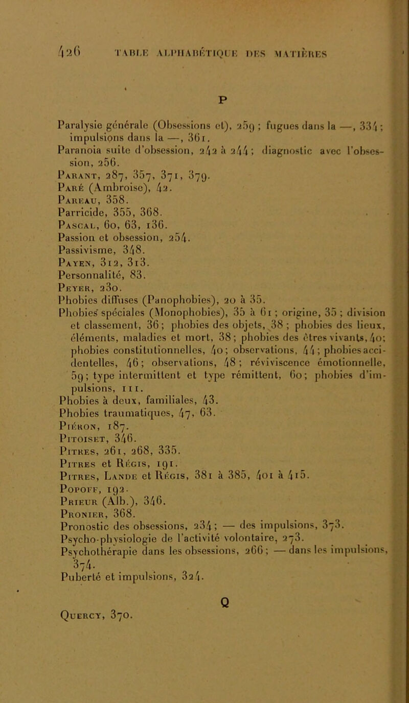 TABi.i'; AU’iiAm'niQLi', i)i;s matibuks P Paralysie générale (Obsessions cl), aoi) ; fugues dans la —, 33'i ; impulsions dans la —, 3üi. Paranoia suite d’obsession, 24a à 244 ; diagnostic avec l’obses- sion, 256. Parant, 287, 357, 371, 379. Paré (Ambroise), 4a. Pareau, 358. Parricide, 355, 368. Pascal, 60, 63, i36. Passion et obsession, 254. Passivisme, 348. Payen, 3i2, 3i3. Personnalité, 83. Peyer, 23o. Phobies diffuses (Panopbobies), 2u à 35. Phobies'spéciales (Monopbobies), 35 à 61; origine, 35; division et classement, 36; phobies des objets, 38; phobies des lieux, éléments, maladies et mort, 38; phobies des êtres vivants, 4o; phobies constitutionnelles, 4o; observations, 44 ; phobies acci- dentelles, 46; observations, 48; réviviscence émotionnelle, 5g ; type intermittent et type rémittent, 60; phobies d’im- pulsions, nr. Phobies à deux, familiales, 43. Phobies traumatirpies, 47» 63. PiÉKON, 187. PiTOisET, 346. Pitres, 261, 268, 335. Pitres et Régis, 191. Pitres, Lanue et Régis, 38i à 385, 4oi à 4i5. PopoFF, 192. Prieur (Alb.), 346. Pronier, 368. Pronostic des obsessions, a34; — des impulsions, 878. Psycho-physiologie de l’activité volontaire, 278. Psychothérapie dans les obsessions, 266; —dans les impulsions, 374. Puberté et impulsions, 3a4. Quercy, 870. Q