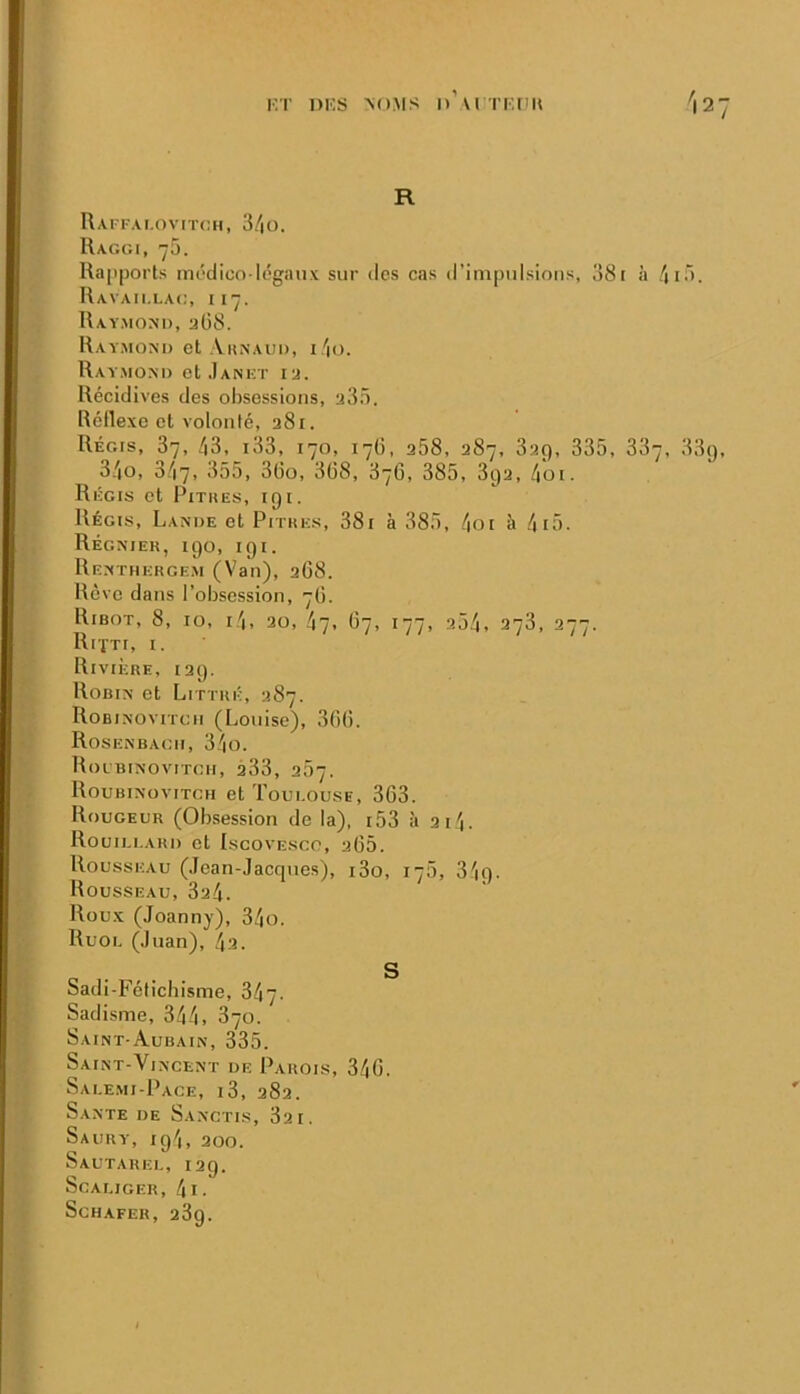 KT mes ^().MS n U Tier'u I27 R Rai fai.ovitch, 3/|0. Raggi, 75. Ra|iports im'dico légaux sur des cas d'impulsions, 38[ à /ii3. Ravaii.lag, 117. Rav.mom), aü8. Rayxiom) et Aiunaui), i/io. Raymom) et .Iankt iu. Récidives des obsessions, a3ô. Réflexe et volonté, aSi. Régis, 87, /|3, i33, 170, 17(5, a58, 387, 839, 335, 887, 33(), 3/|0, 3/17, 355, 3(io, 3(38, 876, 385, 3ija, /|'oi. Régis et Pitkes, igi. Régis, Lande et Pithhs, 38i à 385, 4oi h 4i5. Régniek, igo, igi. Renthergem (Van), aG8. Rêve dans l’obsession, 7Ü. Ribot, 8, lo, 1,4, 20, 47- 67, 177, a54, 278, 277. IllfTI, I. Rivière, lag. Robin et Littré, 387. Robinovitcii (Louise), 30(3. Rosenbagii, 34o. Rolbinovitgii, a33, 257. Roubinovitgh et Toui.ousb, 863. Rougeur (Obsession de la), i53 à 3i4. Rouii.i.ari) et Iscovesco, a65. Rousseau (Jean-Jacques), i3o, 178, 34g. Rousseau, 824. Roux (Joanny), 34o. Ruoi. (Juan), 42. O . S Sadi-Fétichisme, 347. Sadisme, 344, 870. Saint-Aubain, 335. Saint-Vincent de Parois, 346. Sai.e.mi-Pace, i3, 282. Santé de Sanctis, 821. Saury, ig4, 200. Sautauel, 12g. ScALIGER, 4l. SCHAFEH, 289.