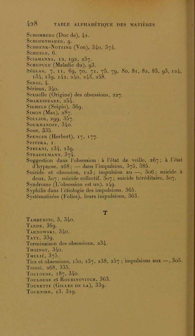 /|2(S TAniÆ AT.PnAlIKTIQUF. DES MATIÈHKS SciioMBiîRo (Duc de), 4a. SciIOl’ENIIAUlîH, g. Sciikenk-Notzing (Von), 34o, 874. SciIUEI.H, 6. SciAMANNA, 12, IQ2, 257. ScBUPui.E (Maladie du), g3. &ÉGI.AS, 7, II, 69, 70, 71, 75, 79, 80, 81, 82, 83, 93, 124, i34, i3g, i4a, 24o, 24<3, 258. Sekgi, 4- Sérieux, 34o. Sexuelle (Origine) des obsessions, 227. Shakespeare, 254- SiGHEi.E (Scipio), 36g. Simon (Max), 287. SoLLiER, 299, 357. SoUKHANOFF, 34o. Sous, 335. Spencer (Herbert), 17, 177. Spitzka, I. Stéfani, i34, i3g. Stradelmann, 374. Suggestion dans l’obsession : à l’état de veille, 267 ; à l’état d’hypnose, 268; — dans l’impulsion, 875, 385. Suicide et obsession, 128; impulsion au —, 3o6 ; suicide à deux, 807; suicide collectif, 807; suicide héréditaire, 807. Syndrome (L’obsession est un), 24g- Syphilis dans l’étiologie des impulsions, 365. Systématisées (Folies), leurs impulsions, 363. T Tamburini, 3, 34o. Tarde, 36g. Taknowski, 340. T AT Y, 33g. Terminaison des obsessions, 284. Thoinot, 34o. Thulié, 3’j5. Tics et obsessions, i5o, 287, 288, 267 ; impulsions aux —, 3o5. TissiÉ, 268, 335. Toulouse, 187, 34o. Toulouse et Roubinoa’itch, 363. Tourettk (Gilles de la), 33g. Tournier, i3, 829.