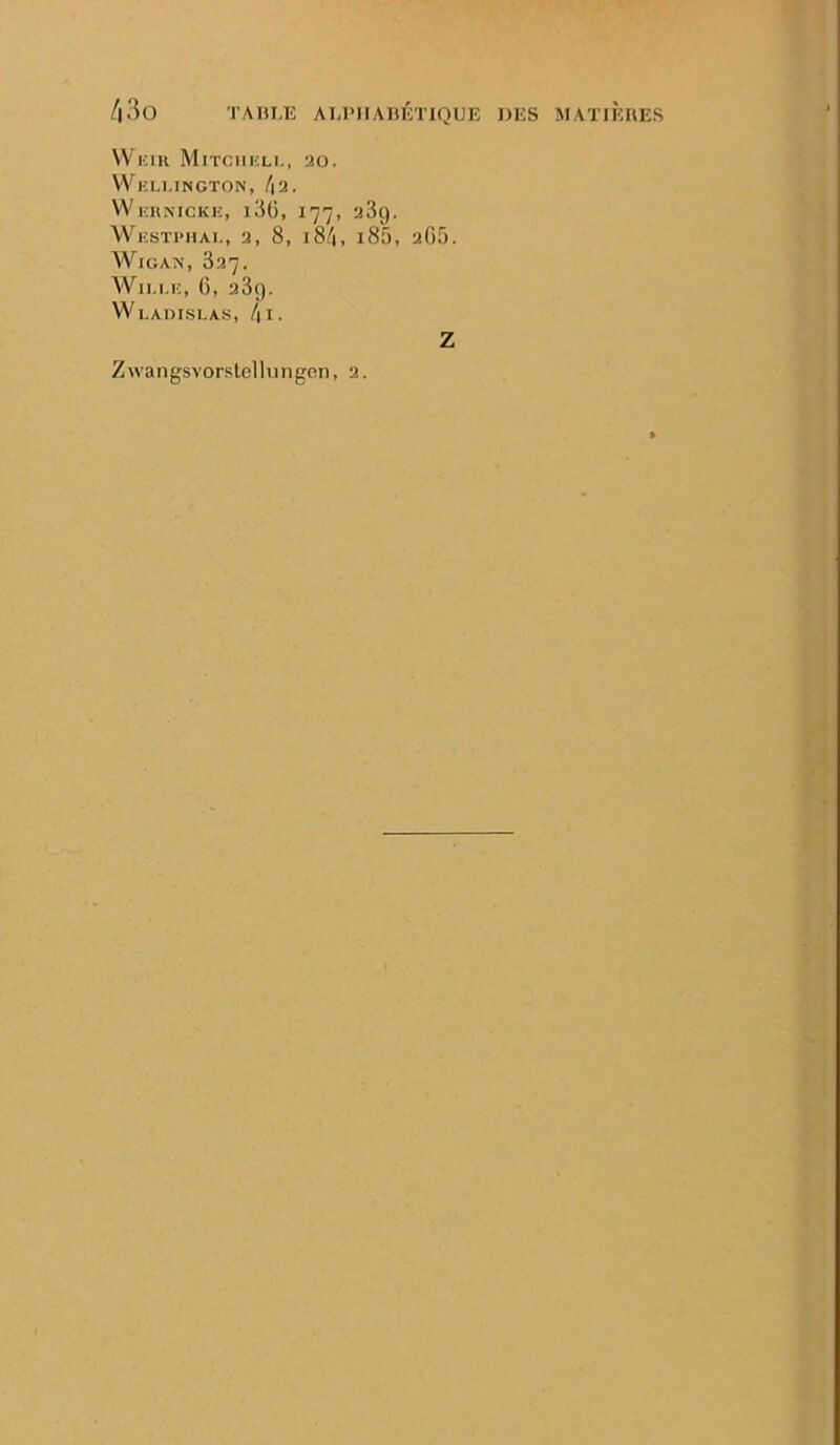 TAHUÎ ALPIIABlh’IQUE DES MATIÈRES /i3o VV'^KIU Mitcheli-, 20. VVlîLl.INGTON, l\2. VVehnickiî, i3ü, 177, 23g. WlîSTPHAL, 2, 8, 184, l85, 2G5. WiGAN, 327. Wii.i.E, 6, 23(). WlADISLAS, /|I. Zwangsvor.stcllnngon, 2. Z