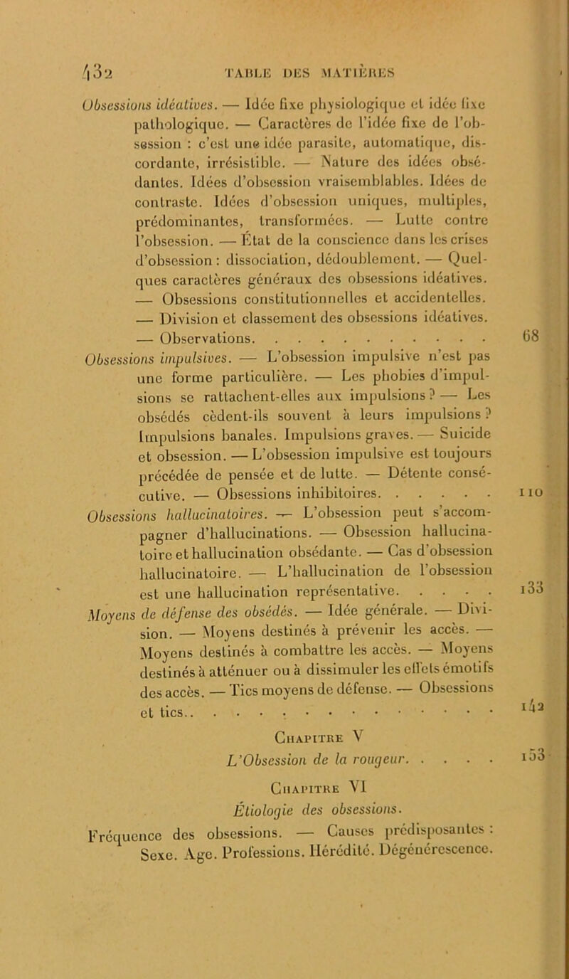 Ubscssiüiis idéatives. — Idée fixe pli^siologique el idée fixe palliologique. — Caractères de l’idée fixe de l’ob- session : c’est une idée parasite, autoinati(|ue, dis- cordante, irrésistible. — jNature des idées obsé- dantes. Idées d’obsession vraisemblables. Idées de contraste. Idées d’obsession uniques, multiples, prédominantes, transformées. — Lutte contre l’obsession. —Etal de la conscience dans les crises d’obsession: dissociation, dédoublement. — Quel- ques caractères généraux des obsessions idéatives. — Obsessions constitutionnelles et accidentelles. — Division et classement des obsessions idéatives. — Observations Obsessions impulsives. — L’obsession impulsive n’est pas une forme particulière. — Les phobies d’impul- sions se rattachent-elles aux impulsions?— Les obsédés cèdent-ils souvent à leurs impulsions ? Impulsions banales. Impulsions graves. — Suicide et obsession. — L’obsession impulsive est toujours précédée de pensée et de lutte. — Détente consé- cutive. — Obsessions inhibitoires Obsessions hallucinatoires. — L’obsession peut s’accom- pagner d’hallucinations. — Obsession hallucina- toire et hallucination obsédante. — Cas d’obsession hallucinatoire. — L’hallucination de l’obsession est une hallucination représentative Moyens de défense des obsédés. — Idée générale. — Divi- sion. — Mo}’ens destinés à prévenir les accès. — Moyens destinés à combattre les accès. — Moyens destinés à atténuer ou à dissimuler les ell’els émotifs des accès. — Tics moyens de défense. — Obsessions et tics Chapitre V L’Obsession de la rougeur Chapitre VI Éliologie des obsessions. Fréquence des obsessions. — Causes prédisposantes : Sexe. Age. Professions. Hérédité. Dégénérescence.