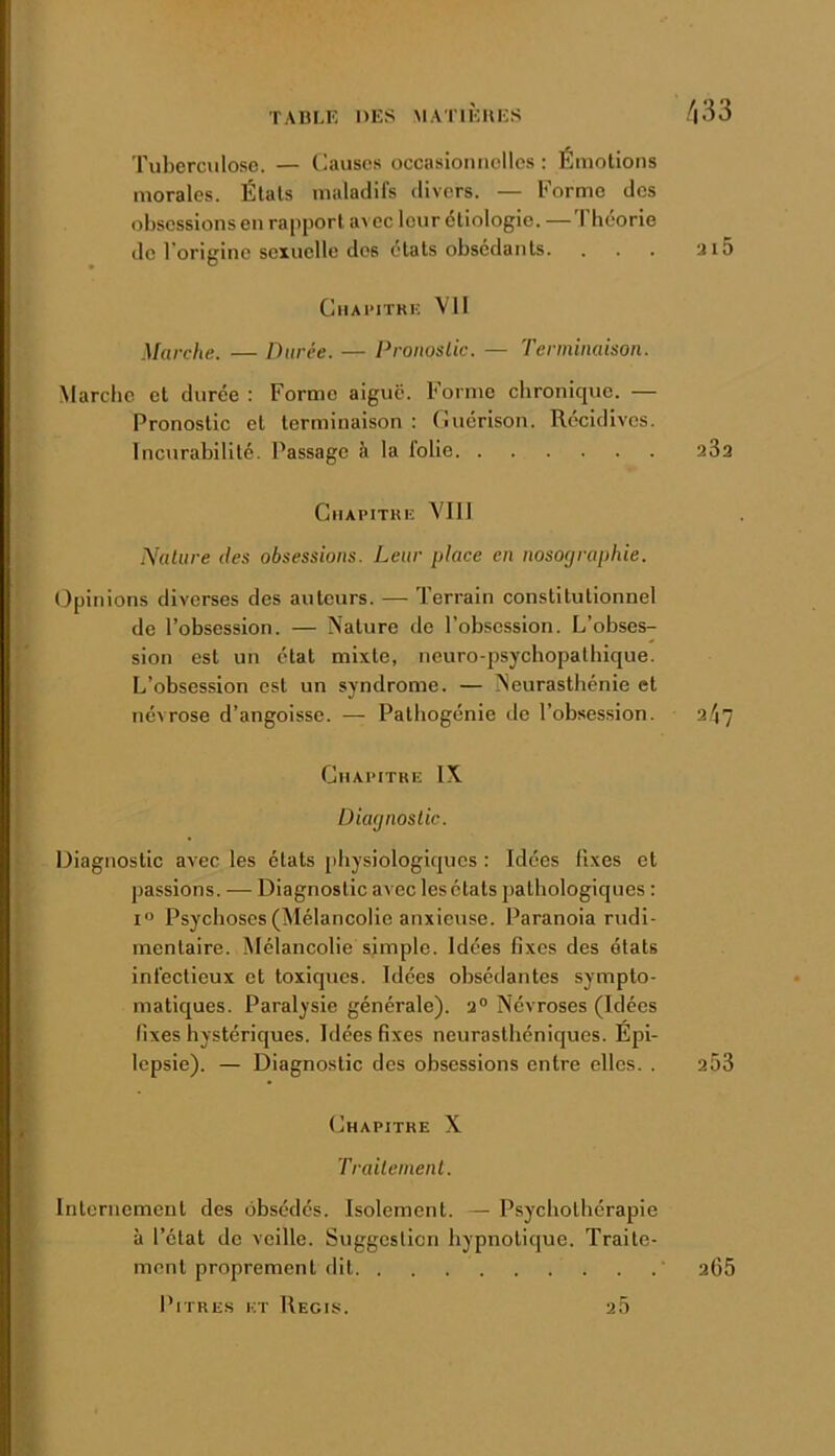 Tuberculose. — Causes occasionnelles ; Émotions morales. Étals maladifs divers. — Forme dos obsessions en rapport avec leur étiologie. —'1 héorie de l’origine sexuelle dos états obsédants. . . . ai5 ClIAlMTRK Vil Marche. — Durée. — Dronoslic. — Terminaison. Marche et durée : Forme aigue. Forme chronique. — Pronostic et terminaison : Cuérison. Récidives. Incurabilité. Passage à la folie 23a CnAPITRi; VIII ÎVaUire des obsessions. Leur place en nosographie. Opinions diverses des autours. — Terrain constitutionnel de l’obsession. — Nature de l’obsession. L’obses- sion est un état mixte, neuro-psychopathique. L’obsession est un syndrome. — Neurasthénie et névrose d’angoisse. — Palhogénie de l’obsession. 2.^7 Chapitre IX Diagnostic. Diagnostic avec les états physiologiques : Idées fixes et passions. — Diagnostic avec les états pathologiques ; I” Psychoses (Mélancolie anxieuse. Paranoïa rudi- mentaire. Mélancolie simple. Idées fixes des états infectieux et toxiques. Idées obsédantes sympto- matiques. Paralysie générale). 2® Névroses (Idées fixes hystériques. Idées fixes neurasthéniques. Épi- lepsie). — Diagnostic des obsessions entre elles. . 203 Chapitre X Traitement. Iiileriiemenl des obsédés. Isolement. — Psychothérapie à l’état de veille. Suggestion hypnotique. Traite- ment proprement dit Pitres et Régis. 2Ô 2C5