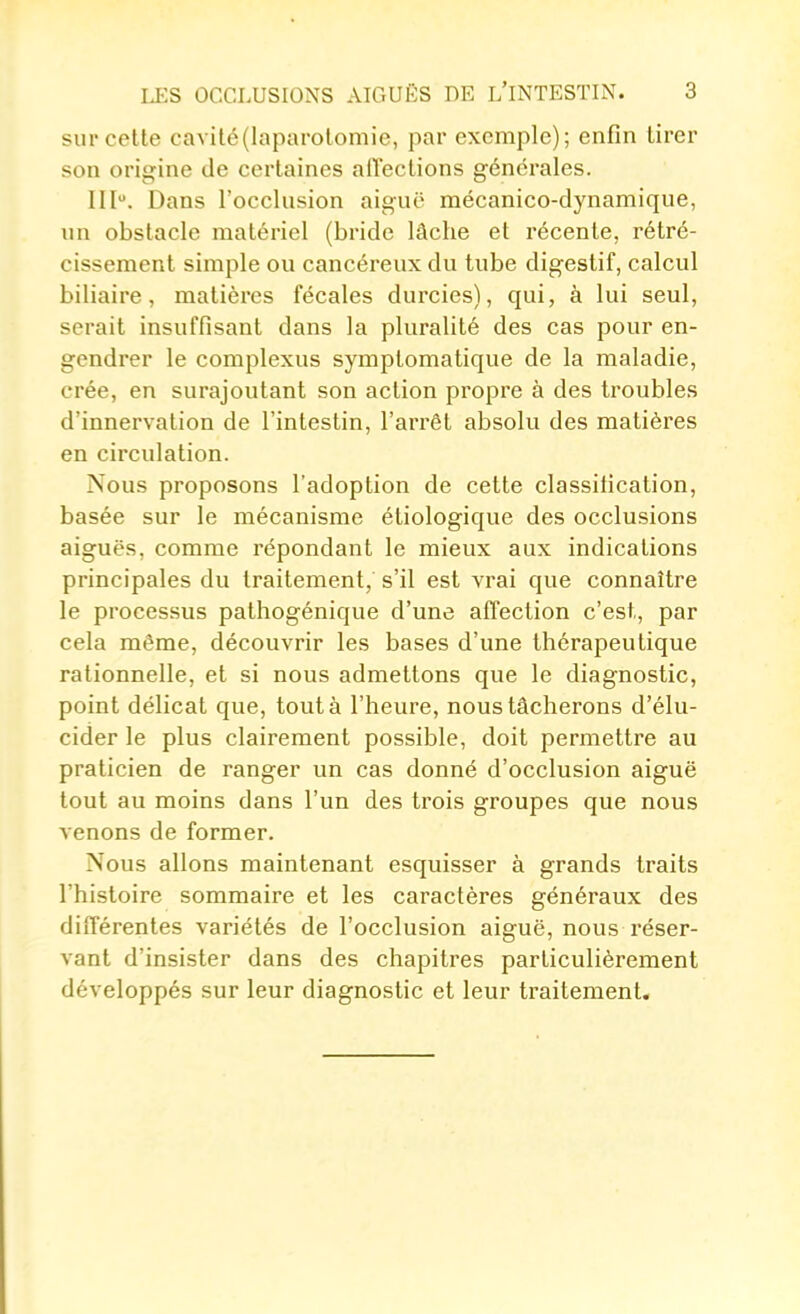 sur celte cavité (laparotomie, par exemple); enfin tirer son origine de certaines affections générales. III. Dans l'occlusion aiguë mécanico-dynamique, un obstacle matériel (bride lâche et récente, rétré- cissement simple ou cancéreux du tube digestif, calcul biliaire, matières fécales durcies), qui, à lui seul, serait insuffisant dans la pluralité des cas pour en- gendrer le complexus symplomatique de la maladie, crée, en surajoutant son action propre à des troubles d'innervation de l'intestin, l'arrêt absolu des matières en circulation. Nous proposons l'adoption de cette classification, basée sur le mécanisme étiologique des occlusions aiguës, comme répondant le mieux aux indications principales du traitement, s'il est vrai que connaître le processus pathogénique d'une affection c'est, par cela même, découvrir les bases d'une thérapeutique rationnelle, et si nous admettons que le diagnostic, point délicat que, tout à l'heure, nous tâcherons d'élu- cider le plus clairement possible, doit permettre au praticien de ranger un cas donné d'occlusion aiguë tout au moins dans l'un des trois groupes que nous venons de former. Nous allons maintenant esquisser à grands traits l'histoire sommaire et les caractères généraux des différentes variétés de l'occlusion aiguë, nous réser- vant d'insister dans des chapitres particulièrement développés sur leur diagnostic et leur traitement.