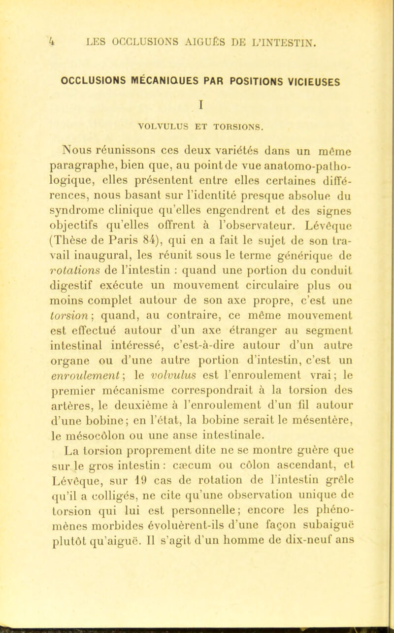 OCCLUSIONS MÉCANIQUES PAR POSITIONS VICIEUSES I VOLVULUS ET TORSIONS. Nous réunissons ces deux variétés dans un même paragraphe, bien que, au point de vue anatomo-palho- logique, elles présentent entre elles certaines diffé- rences, nous basant sur l'identité presque absolue du syndrome clinique qu'elles engendrent et des signes objectifs qu'elles offrent à l'observateur. Lévôque (Thèse de Paris 84), qui en a fait le sujet de son tra- vail inaugural, les réunit sous le terme générique de rotations de l'intestin : quand une portion du conduit digestif exécute un mouvement circulaire plus ou moins complet autour de son axe propre, c'est une torsion ; quand, au contraire, ce même mouvement est effectué autour d'un axe étranger au segment intestinal intéressé, c'est-à-dire autour d'un autre organe ou d'une autre portion d'intestin, c'est un enroulement; le volvulus est l'enroulement vrai; le premier mécanisme correspondrait à la torsion des artères, le deuxième à l'enroulement d'un fil autour d'une bobine; en l'état, la bobine serait le mésentère, le mésocôlon ou une anse intestinale. La torsion proprement dite ne se montre guère que sur. le gros intestin : cœcum ou côlon ascendant, et Lévêque, sur 19 cas de rotation de l'intestin grêle qu'il a coUigés, ne cite qu'une observation unique do torsion qui lui est personnelle; encore les phéno- mènes morbides évoluèrent-ils d'une façon subaiguë plutôt qu'aiguë. Il s'agit d'un homme de dix-neuf ans