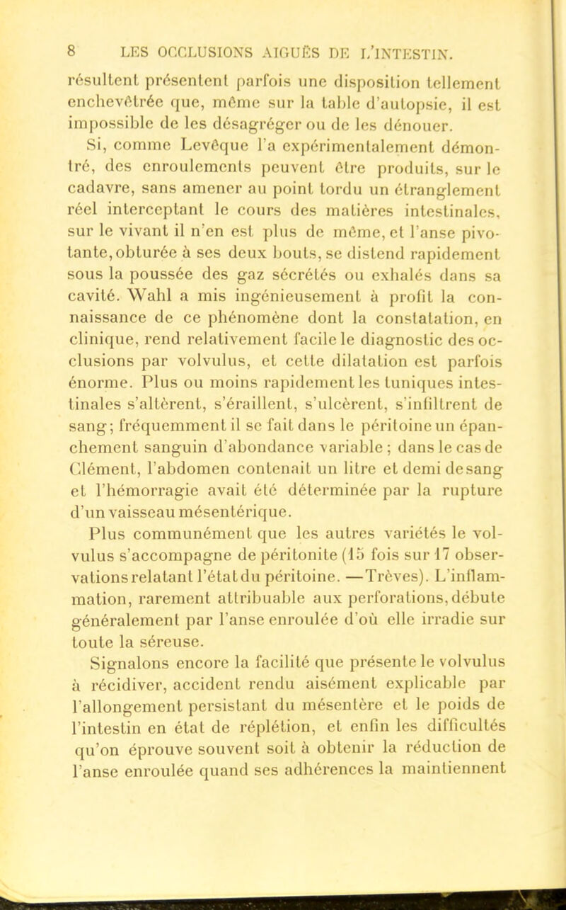 résultent présentent parfois une disposition tellement enchevêtrée que, môme sur la table d'autopsie, il est impossible de les désagréger ou de les dénouer. Si, comme Levêque l'a expérimentalement démon- tré, des enroulements peuvent élre produits, sur le cadavre, sans amener au point tordu un étranglement réel interceptant le cours des matières intestinales, sur le vivant il n'en est plus de même, et l'anse pivo- tante, obturée à ses deux bouts, se distend rapidement sous la poussée des gaz sécrétés ou exhalés dans sa cavité. Wahl a mis ingénieusement à profit la con- naissance de ce phénomène dont la constatation, en clinique, rend relativement facile le diagnostic des oc- clusions par volvulus, et cette dilatation est parfois énorme. Plus ou moins rapidement les tuniques intes- tinales s'altèrent, s'éraillent, s'ulcèrent, s'infiltrent de sang ; fréquemment il se fait dans le péritoine un épan- chement sanguin d'abondance variable; dans le cas de Clément, l'abdomen contenait un litre etdemidesang et l'hémorragie avait été déterminée par la rupture d'im vaisseau mésentérique. Plus communément que les autres variétés le vol- vulus s'accompagne de péritonite (13 fois sur 17 obser- vations relatant l'état du péritoine. —Trêves). L'inflam- mation, rarement atlribuable aux perforations, débute généralement par l'anse enroulée d'où elle irradie sur toute la séreuse. Signalons encore la facilité que présente le volvulus à récidiver, accident rendu aisément explicable par l'allongement persistant du mésentère et le poids de l'intestin en état de réplélion, et enfin les difficultés qu'on éprouve souvent soit à obtenir la réduction de l'anse enroulée quand ses adhérences la maintiennent