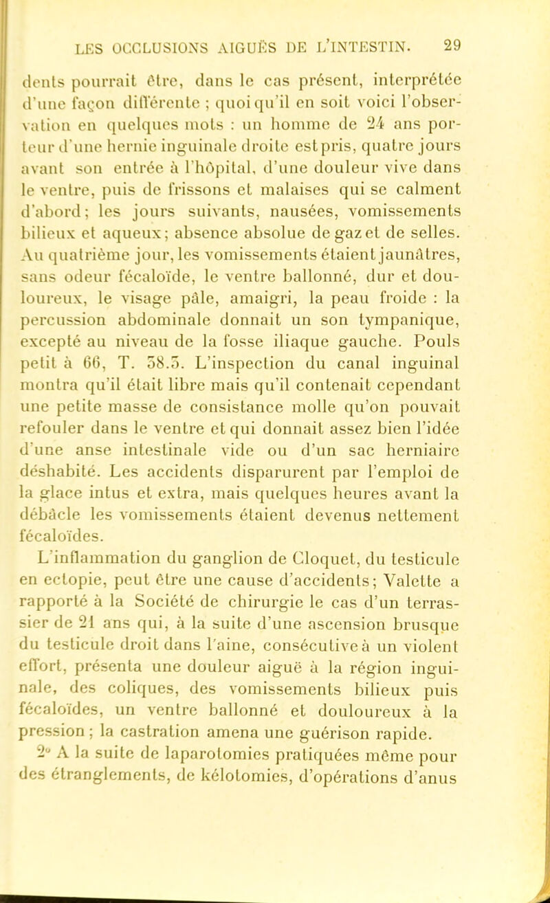 dents pourrait tHre, dans le cas présent, interprétée d'une fa(^'on dilVérente ; quoiqu'il en soit voici l'obser- \ alion en quelques mots : un homme de 24 ans por- l'ur d'une hernie inguinale droite estpris, quatre jours avant son entrée à l'hôpital, d'une douleur vive dans le ventre, puis de frissons et malaises qui se calment d'abord; les jours suivants, nausées, vomissements bilieux et aqueux; absence absolue de gaz et de selles. Au quatrième jour, les vomissements étaient jaunâtres, sans odeur fécaloïde, le ventre ballonné, dur et dou- loureux, le visage pâle, amaigri, la peau froide : la percussion abdominale donnait un son tympanique, excepté au niveau de la fosse iliaque gauche. Pouls petit à 66, T. 58.5. L'inspection du canal inguinal montra qu'il était libre mais qu'il contenait cependant une petite masse de consistance molle qu'on pouvait refouler dans le ventre et qui donnait assez bien l'idée d une anse intestinale vide ou d'un sac herniaire déshabilé. Les accidents disparurent par l'emploi de la glace intus et extra, mais quelques heures avant la débâcle les vomissements étaient devenus nettement fécaloïdes. L'inflammation du ganglion de Cloquet, du testicule en ectopie, peut être une cause d'accidents; Valette a rapporté à la Société de chirurgie le cas d'un terras- sier de 21 ans qui, à la suite d'une ascension brusque du testicule droit dans l'aine, consécutive à un violent effort, présenta une douleur aiguë à la région ingui- nale, des coliques, des vomissements bilieux puis fécaloïdes, un ventre ballonné et douloureux à la pression ; la castration amena une guérison rapide. 2 A la suite de laparotomies pratiquées même pour des étranglements, de kélotomies, d'opérations d'anus