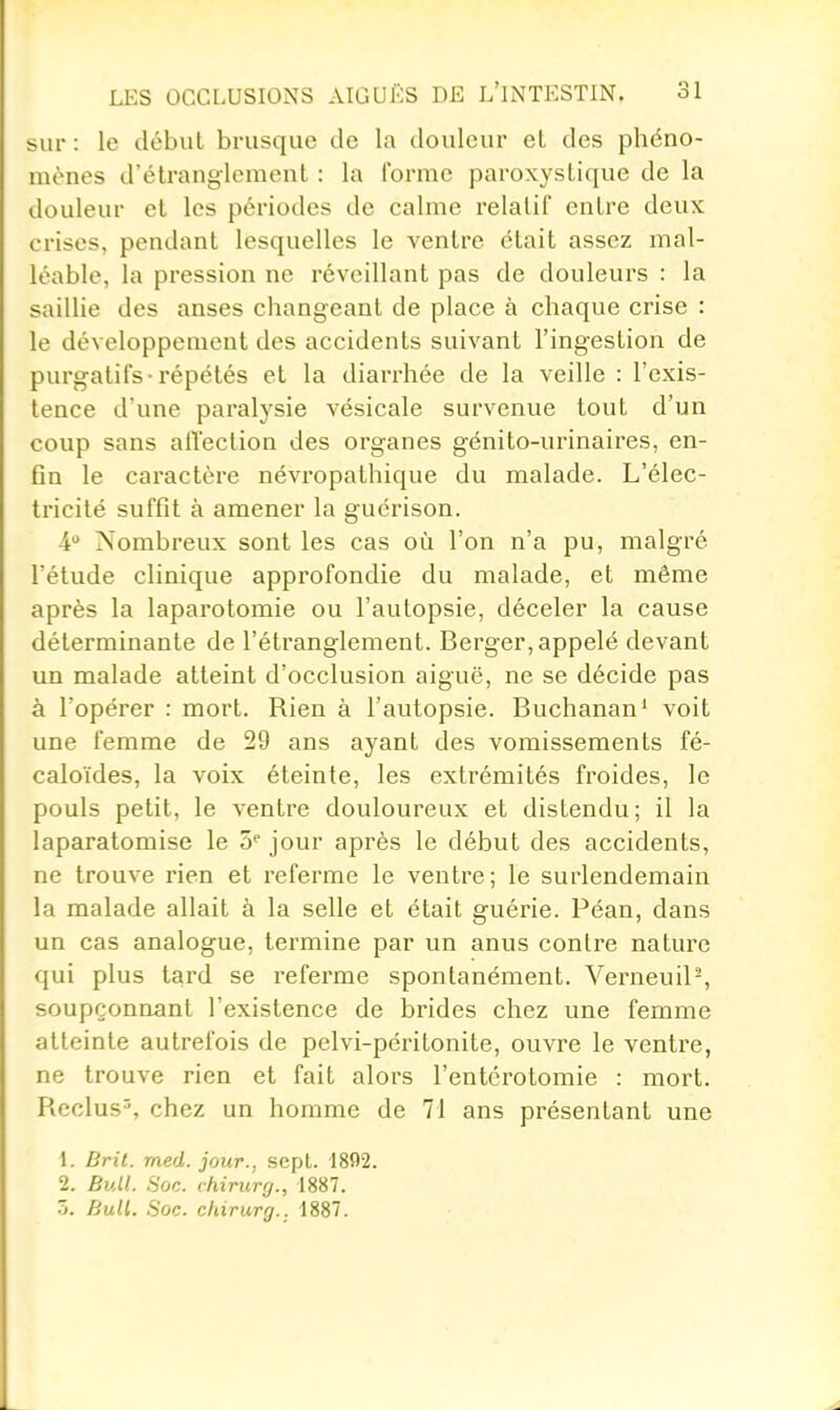 sur : le début brusque de la douleur et des phéno- mènes d'étranglement : la forme paroxystique de la douleur et les périodes de calme relatif entre deux crises, pendant lesquelles le ventre était assez mal- léable, la pression ne réveillant pas de douleurs : la saillie des anses changeant de place à chaque crise : le développement des accidents suivant l'ingestion de purgatifs-répétés et la diarrhée de la veille : l'exis- tence d'une paralysie vésicale survenue tout d'un coup sans aiïection des organes génito-urinaires, en- fin le caractère névropathique du malade. L'élec- tricité suffit à amener la guérison. 4 Nombreux sont les cas où l'on n'a pu, malgré l'étude clinique approfondie du malade, et même après la laparotomie ou l'autopsie, déceler la cause déterminante de l'étranglement. Berger, appelé devant un malade atteint d'occlusion aiguë, ne se décide pas à l'opérer : mort. Rien à l'autopsie. Buchanan' voit une femme de 29 ans ayant des vomissements fé- caloïdes, la voix éteinte, les extrémités froides, le pouls petit, le ventre douloureux et distendu; il la laparatomise le jour après le début des accidents, ne trouve rien et referme le ventre; le surlendemain la malade allait à la selle et était guérie. Péan, dans un cas analogue, termine par un anus contre nature qui plus tard se referme spontanément. Verneuil-, soupçonnant l'existence de brides chez une femme atteinte autrefois de pelvi-péritonite, ouvre le ventre, ne trouve rien et fait alors l'entcrotomie : mort. Reclus^ chez un homme de 71 ans présentant une 1. Brit. med. jour., sepL 1802. 2. Bull. Soc. chirurrj., 1887. 5. Bull. Soc. chirurg.. 1887.