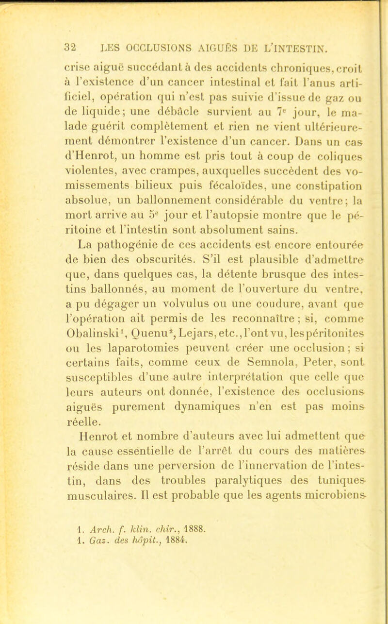 crise aiguë succédant à des accidents chroniques, croit à l'existence d'un cancer intestinal et fait l'anus arti- ficiel, opération qui n'est pas suivie d'issue de gaz ou de liquide; une dél>ûcle survient au 7'^ jour, le ma- lade guérit complètement et rien ne vient ultérieure- ment démontrer l'existence d'un cancer. Dans un cas d'Henrot, un homme est pris tout à coup de coliques violentes, avec crampes, auxquelles succèdent des vo- missements bilieux puis fécaloïdes, une constipation absolue, un ballonnement considérable du ventre; la mort arrive au 5 jour et l'autopsie montre que le pé- ritoine et l'intestin sont absolument sains. La pathogénie de ces accidents est encore entourée de bien des obscurités. S'il est plausible d'admettre que, dans quelques cas, la détente brusque des intes- tins ballonnés, au moment de l'ouverture du ventre, a pu dégager un volvulus ou une coudure, avant que l'opération ait permis de les reconnaître ; si, comme Obalinski', Quenu^, Lejars, etc., l'ont vu, les péritonites ou les laparotomies peuvent créer une occlusion ; si certains faits, comme ceux de Semnola, Peter, sont susceptibles d'une autre interprétation que celle que leurs auteurs ont donnée, l'existence des occlusions aiguës purement dynamiques n'en est pas moins réelle. Henrot et nombre d'auteurs avec lui admettent que la cause essentielle de l'arrêt du cours des matières réside dans une perversion de l'innervation de l'intes- tin, dans des troubles paralytiques des tuniques- musculaires. Il est probable que les agents microbiens- 1. Arch. f. klin. chir., 1888. 1. Gaz. des hôpil., 1884.