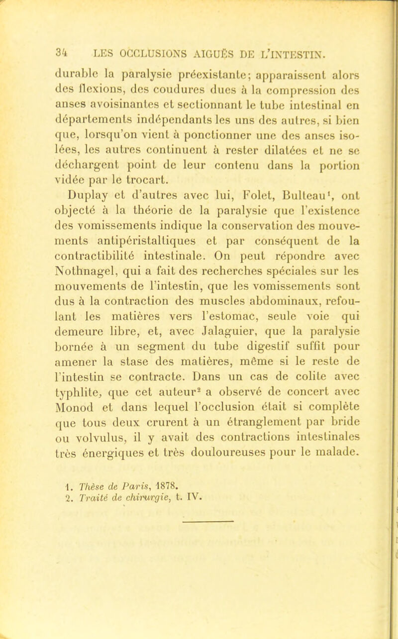 durable la paralysie préexistante; apparaissent alors des flexions, des coudures dues à la compression des anses avoisinantes et sectionnant le tube intestinal en départements indépendants les uns des autres, si bien que, lorsqu'on vient à ponctionner une des anses iso- lées, les autres continuent à rester dilatées et ne se déchargent point de leur contenu dans la portion vidée par le trocart. Duplay et d'autres avec lui, Folet, Bulteau', ont objecté à la théorie de la paralysie que l'existence des vomissements indique la conservation des mouve- ments antipéristaltiques et par conséquent de la contractibilité intestinale. On peut repondre avec Nothnagel, qui a fait des recherches spéciales sur les mouvements de l'intestin, que les vomissements sont dus à la contraction des muscles abdominaux, refou- lant les matières vers l'estomac, seule voie qui demeure libre, et, avec Jalaguier, que la paralysie bornée à un segment du tube digestif suffit pour amener la stase des matières, même si le reste de l'intestin se contracte. Dans un cas de colite avec typhlitC;, que cet auteur^ a observé de concert avec Monod et dans lequel l'occlusion était si complète que tous deux crurent à un étranglement par bride ou volvulus, il y avait des contractions intestinales très énergiques et très douloureuses pour le malade. 1. Thèse de Paris, 1878. 2. Traité de chirurgie, t. IV.