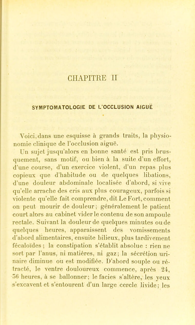 CHAPITRE II SYMPTOMATOLOGIE DE L'OCCLUSION AIGUË Voici, dans une esquisse à grands traits, la physio- nomie clinique de l'occlusion aiguë. Un sujet jusqu'alors en bonne santé est pris brus- quement, sans motif, ou bien à la suite d'un effort, d'une course, d'un exercice violent, d'un repas plus copieux que d'habitude ou de quelques libations, d'une douleur abdominale localisée d'abord, si vive qu'elle arrache des cris aux plus courageux, parfois si violente qu'elle fait comprendre, dit Le Fort, comment on peut mourir de douleur; généralement le patient court alors au cabinet vider le contenu de son ampoule rectale. Suivant la douleur de quelques minutes ou de quelques heures, apparaissent des vomissements d'abord alimentaires, ensuite bilieux, plus tardivement fécaloïdes ; la constipation s'établit absolue : rien ne sort par l'anus, ni matières, ni gaz ; la sécz'étion uri- naire diminue ou est modifiée. D'abord souple ou ré- tracté, le ventre douloureux commence, après 24, T)(i heures, à se ballonner; le faciès s'altère, les yeux s'excavent et s'entourent d'un large cercle livide; les