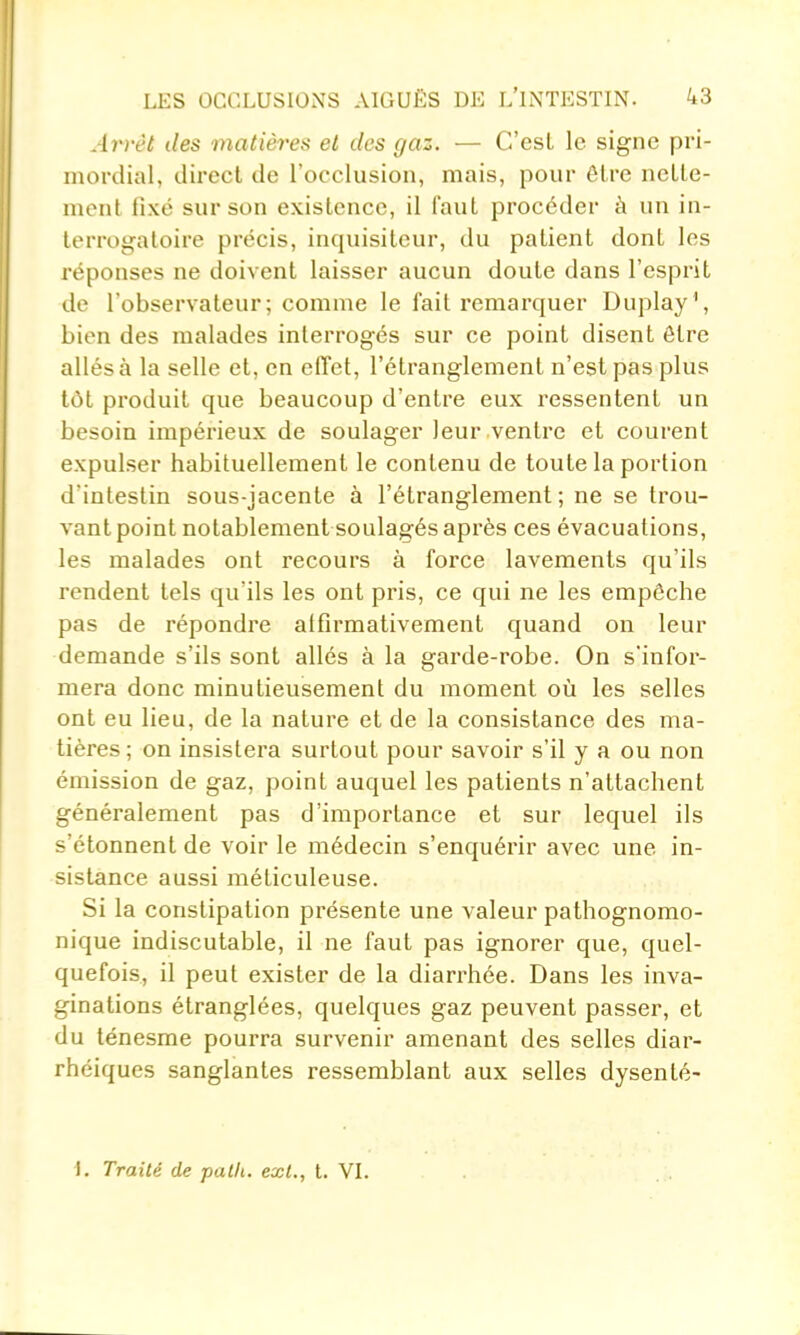 Arrêt des matières et des gaz. — C'est le signe pri- mordial, direct de l'occlusion, mais, pour être nette- ment fixé sur son existence, il faut procéder à un in- terrogatoire précis, inquisiteur, du patient dont les réponses ne doivent laisser aucun doute dans l'esprit de l'observateur; comme le fait remarquer Duplay', bien des malades interrogés sur ce point disent être allés à la selle et, en effet, l'étranglement n'est pas plus tôt produit que beaucoup d'entre eux ressentent un besoin impérieux de soulager leur ventre et courent expulser habituellement le contenu de toute la portion d'intestin sous-iacente à l'étranglement ; ne se trou- vant point notablement soulagés après ces évacuations, les malades ont recours à force lavements qu'ils rendent tels qu'ils les ont pris, ce qui ne les empêche pas de répondre alfirmativement quand on leur demande s'ils sont allés à la garde-robe. On s'infor- mera donc minutieusement du moment où les selles ont eu lieu, de la nature et de la consistance des ma- tières ; on insistera surtout pour savoir s'il y a ou non émission de gaz, point auquel les patients n'attachent généralement pas d'importance et sur lequel ils s'étonnent de voir le médecin s'enquérir avec une in- sistance aussi méticuleuse. Si la constipation présente une A^aleur pathognomo- nique indiscutable, il ne faut pas ignorer que, quel- quefois, il peut exister de la diarrhée. Dans les inva- ginations étranglées, quelques gaz peuvent passer, et du ténesme pourra survenir amenant des selles diar- rhéiques sanglantes ressemblant aux selles dysenté- 1. Traité de palli. ext., t. VL