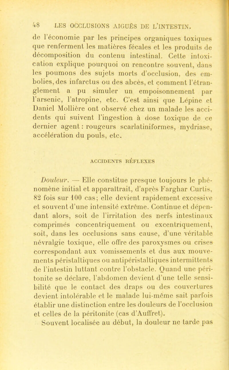 de l'économie par les principes organiques toxiques que renferment les matières fécales et les produits de décomposition du contenu intestinal. Cette intoxi- cation explique pourquoi on rencontre souvent, dans les poumons des sujets morts d'occlusion, des cm- bol ies, des infarctus ou des abcès, et comment l'étran- glement a pu simuler un empoisonnement par l'arsenic, l'atropine, etc. C'est ainsi que Lépine et Daniel MoUière ont observé chez un malade les acci- dents qui suivent l'ingestion à dose toxique de ce dernier agent : rougeurs scarlatiniformes, mydriase, accélération du pouls, etc. ACCmENTS RÉFLEXES Douleur. — Elle constitue presque toujours le phé- nomène initial et apparaîtrait, d'après Farghar Curtis, 82 fois sur 100 cas; elle devient rapidement excessive et souvent d'une intensité extrême. Continue et dépon- dant alors, soit de l'irritation des nerfs intestinaux comprimés concentriquement ou excentriquemenl, soit, dans les occlusions sans cause, d'une véritable névralgie toxique, elle offre des paroxysmes ou crises correspondant aux vomissements et dus aux mouve- ments péristalliques ou antipéristaltiqucs intermittents de l'intestin luttant contre l'obstacle. Quand une péri- tonite se déclare, l'abdomen devient d'une telle sensi- bilité que le contact des draps ou des couvertures devient intolérable et le malade lui-même sait parfois établir une distinction entre les douleurs de l'occlusion et celles de la péritonite (cas d'Auffret), Souvent locaHsée au début, la douleur ne tarde pas