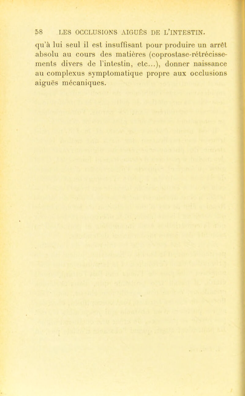 qu'à lui seul il est insuffisant pour produire un arrêt absolu au cours des matières (coprostase-rétrécisse- ments divers de l'intestin, etc...), donner naissance au complexus symptomatique propre aux occlusions aiguës mécaniques.