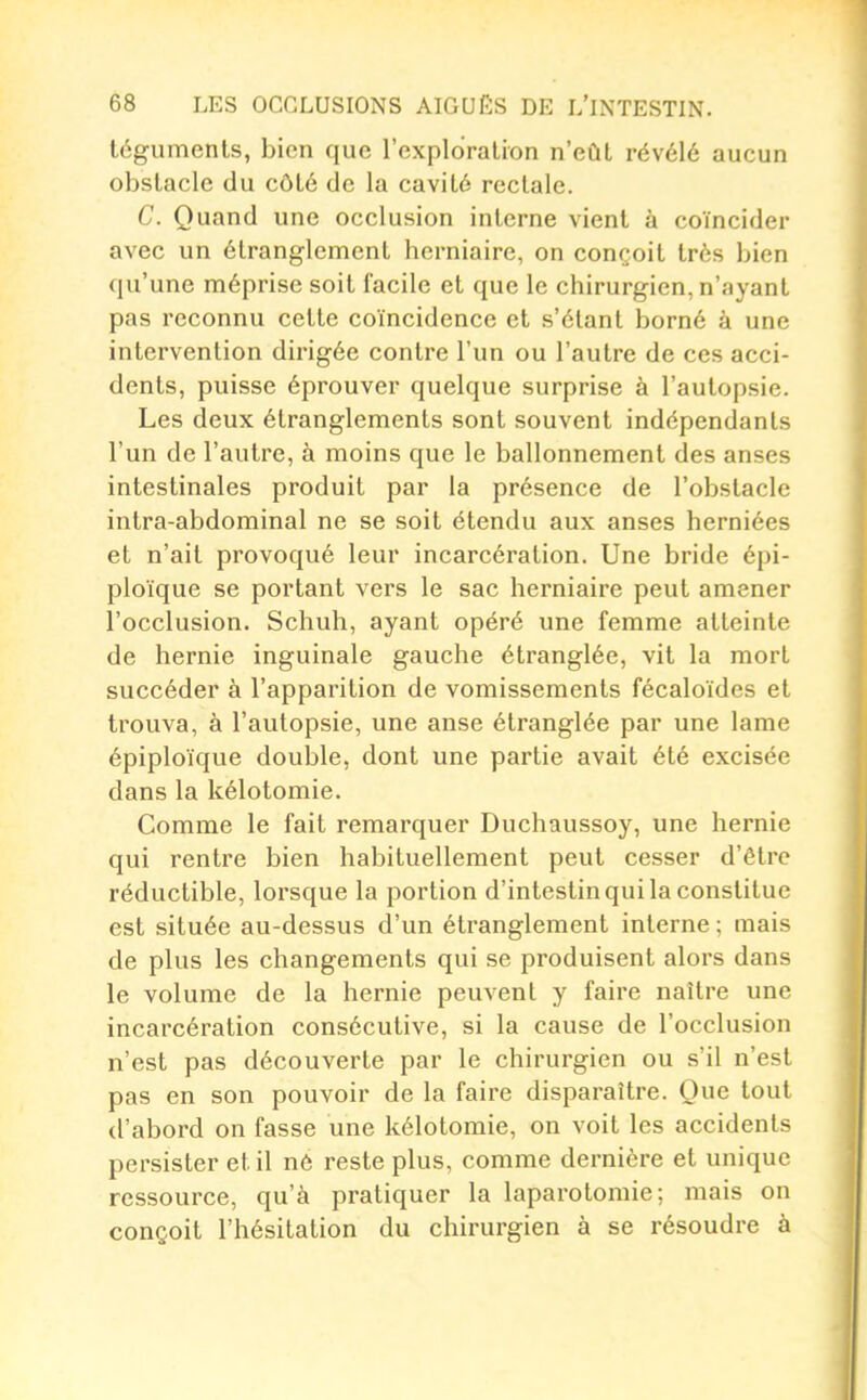 téguments, bien que l'expldralion n'eût révélé aucun obstacle du côté de la cavité rectale. C. Quand une occlusion interne vient à coïncider avec un étranglement herniaire, on conçoit très bien qu'une méprise soit facile et que le chirurgien, n'ayant pas reconnu cette coïncidence et s'élant borné à une intervention dirigée contre l'un ou l'autre de ces acci- dents, puisse éprouver quelque surprise à l'autopsie. Les deux étranglements sont souvent indépendants l'un de l'autre, à moins que le ballonnement des anses intestinales produit par la présence de l'obstacle intra-abdominal ne se soit étendu aux anses herniées et n'ait provoqué leur incarcération. Une bride épi- ploïque se portant vers le sac herniaire peut amener l'occlusion. Schuh, ayant opéré une femme atteinte de hernie inguinale gauche étranglée, vit la mort succéder à l'apparition de vomissements fécaloïdes et trouva, à l'autopsie, une anse étranglée par une lame épiploïque double, dont une partie avait été excisée dans la kélotomie. Comme le fait remarquer Duchaussoy, une hernie qui rentre bien habituellement peut cesser d'être réductible, lorsque la portion d'intestin qui la constitue est située au-dessus d'un étranglement interne ; mais de plus les changements qui se produisent alors dans le volume de la hernie peuvent y faire naître une incarcération consécutive, si la cause de l'occlusion n'est pas découverte par le chirurgien ou s'il n'est pas en son pouvoir de la faire disparaître. Que tout d'abord on fasse une kélotomie, on voit les accidents persister et il né reste plus, comme dernière et unique ressource, qu'à pratiquer la laparotomie; mais on conçoit l'hésitation du chirurgien à se résoudre à