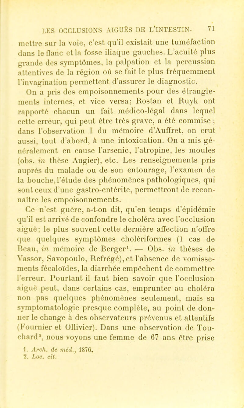 mettre sur la A'oie, c'est qu'il existait une tuméfaction dans le liane et la fosse iliaque gauches. L'acuité plus grande des symptômes, la palpalion et la percussion attentives de la région où se fait le plus fréquemment l'invagination permettent d'assurer le diagnostic. On a pris des empoisonnements pour des étrangle- ments internes, et vice versa; Rostan et Ruyk ont rapporté chacun un fait médico-légal dans lequel cette erreur, qui peut être très grave, a été commise ; dans l'observation I du mémoire d'Auffret, on crut aussi, tout d'abord, à une intoxication. On a mis gé- néralement en cause l'arsenic, l'atropine, les moules (obs. in thèse Augier), etc. Les renseignements pris auprès du malade ou de son entourage, l'examen de la bouche,l'étude des phénomènes pathologiques, qui sont ceux d'une gastro-entérite, permettront de recon- naître les empoisonnements. Ce n'est guère, a-t-on dit, qu'en temps d'épidémie qu'il est arrivé de confondre le choléra avec l'occlusion aiguë; le plus souvent cette dernière affection n'offre que quelques symptômes cholériformes (1 cas de Beau, in mémoire de Berger'. — Obs. in thèses de Vassor, Savopoulo, Refrégé),et l'absence de vomisse- ments fécaloïdes, la diarrhée empêchent de commettre l'erreur. Pourtant il faut bien savoir que l'occlusion aiguë peut, dans certains cas, emprunter au choléra non pas quelques phénomènes seulement, mais sa symptomatologie presque complète, au point de don- ner le change à des observateurs prévenus et attentifs (Fournier et OUivier). Dans une observation de Tou- chard', nous voyons une femme de 67 ans être prise 1. Arc/i. de méd., 1876. 2. Loc. cil.