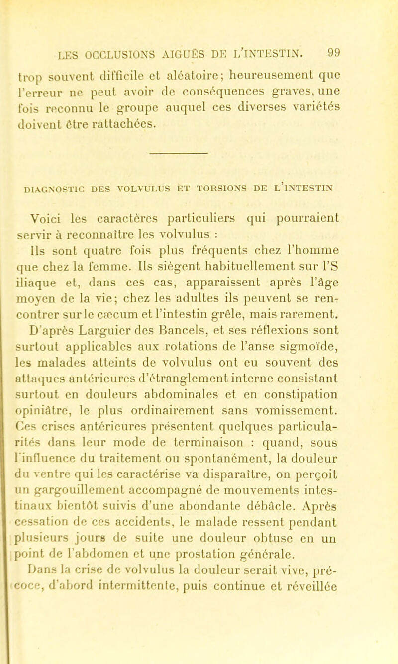 trop souvent difficile et aléatoire; heureusement que l'erreur ne peut avoir de conséquences graves, une t'ois reconnu le groupe auquel ces diverses variétés doivent être rattachées. DIAGNOSTIC DES VOLVULUS ET TORSIONS DE l'iNTESTIN Voici les caractères particuliers qui pourraient servir à reconnaître les volvulus : Ils sont quatre fois plus fréquents chez l'homme que chez la femme. Ils siègent habituellement sur l'S iliaque et, dans ces cas, apparaissent après l'âge moyen de la vie; chez les adultes ils peuvent se ren- contrer sur le cœcum et l'intestin grêle, mais rarement. D'après Larguier des Bancels, et ses réflexions sont surtout applicables aux rotations de l'anse sigmoïde, les malades atteints de volvulus ont eu souvent des attaques antérieures d'étranglement interne consistant surtout en douleurs abdominales et en constipation opiniâtre, le plus ordinairement sans vomissement. Ces crises antérieures présentent quelques particula- rités dans leur mode de terminaison : quand, sous l'influence du traitement ou spontanément, la douleur du ventre qui les caractérise va disparaître, on perçoit un gargouillement accompagné de mouvements intes- tinaux bientôt suivis d'une abondante débâcle. Après cessation de ces accidents, le malade ressent pendant plusieurs jours de suite une douleur obtuse en un point de l'abdomen et une prostation générale. Dans la crise de volvulus la douleur serait vive, pré- coce, d'abord intermittente, puis continue et réveillée