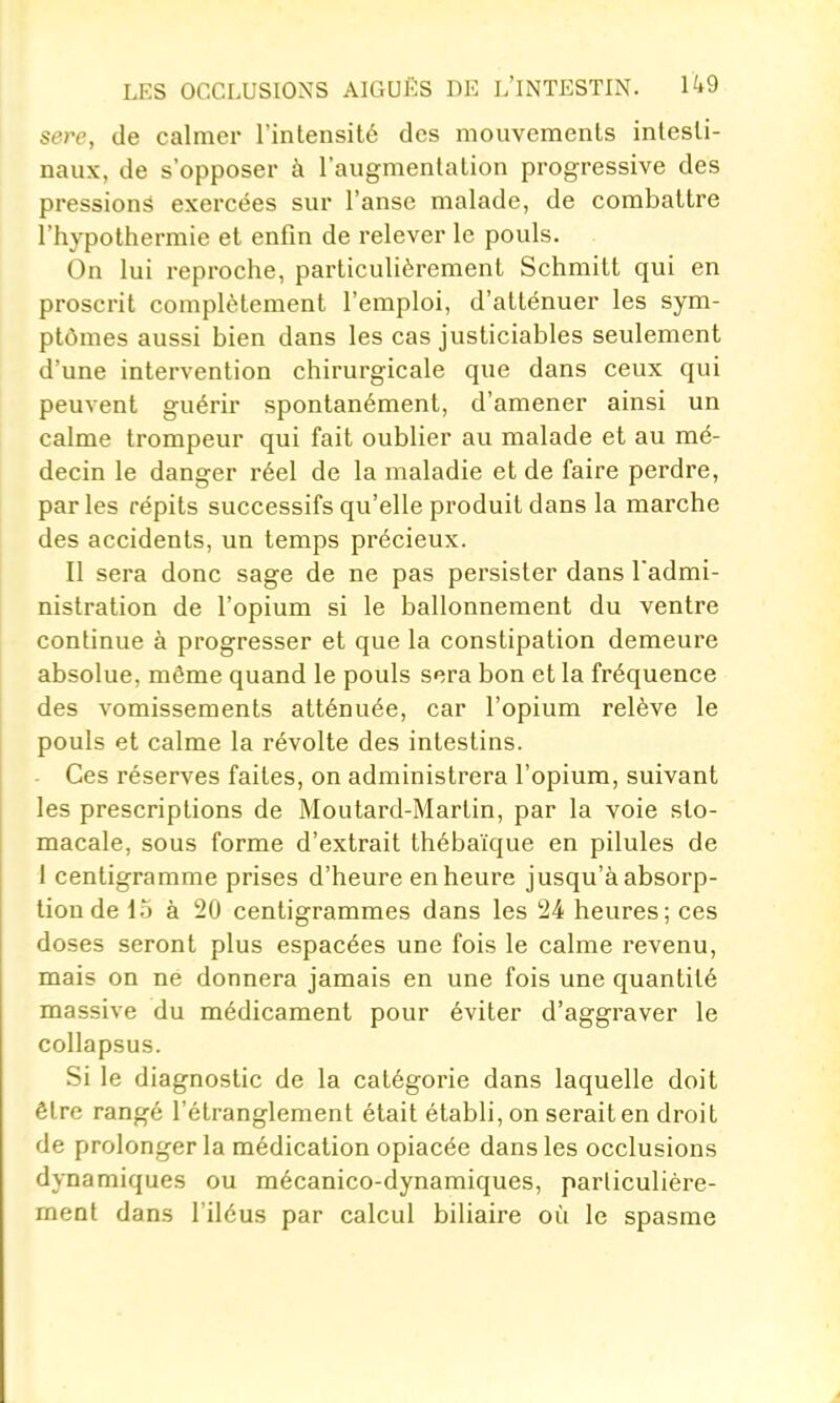 sere, de calmer l'intensité des mouvements intesti- naux, de s'opposer à l'augmentation progressive des pressions exercées sur l'anse malade, de combattre l'hypothermie et enfin de relever le pouls. On lui reproche, particulièrement Schmitt qui en proscrit complètement l'emploi, d'atténuer les sym- ptômes aussi bien dans les cas justiciables seulement d'une intervention chirurgicale que dans ceux qui peuvent guérir spontanément, d'amener ainsi un calme trompeur qui fait oublier au malade et au mé- decin le danger réel de la maladie et de faire perdre, par les répits successifs qu'elle produit dans la marche des accidents, un temps précieux. Il sera donc sage de ne pas persister dans l'admi- nistration de l'opium si le ballonnement du ventre continue à progresser et que la constipation demeure absolue, même quand le pouls sera bon et la fréquence des vomissements atténuée, car l'opium relève le pouls et calme la révolte des intestins. - Ces réserves faites, on administrera l'opium, suivant les prescriptions de Moutard-Martin, par la voie sto- macale, sous forme d'extrait thébaïque en pilules de 1 centigramme prises d'heure en heure jusqu'à absorp- tion de 15 à 20 centigrammes dans les 24 heures; ces doses seront plus espacées une fois le calme revenu, mais on ne donnera jamais en une fois une quantité massive du médicament pour éviter d'aggraver le collapsus. Si le diagnostic de la catégorie dans laquelle doit être rangé l'étranglement était établi, on serait en droit de prolonger la médication opiacée dans les occlusions dynamiques ou mécanico-dynamiques, particulière- ment dans l'iléus par calcul biliaire où le spasme