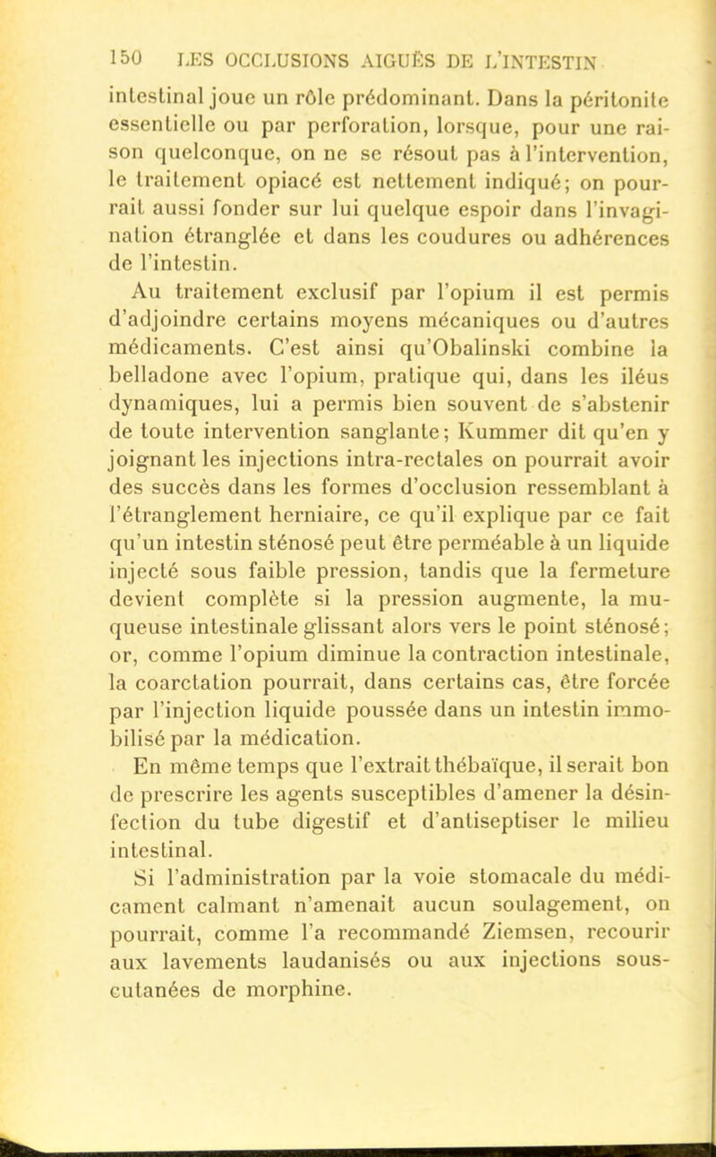 intestinal joue un rôle prédominant. Dans la péritonite essentielle ou par perforation, lorsque, pour une rai- son quelconque, on ne se résout pas à l'intervention, le traitement opiacé est nettement indiqué; on pour- rait aussi fonder sur lui quelque espoir dans l'invagi- nation étranglée et dans les coudures ou adhérences de l'intestin. Au traitement exclusif par l'opium il est permis d'adjoindre certains moyens mécaniques ou d'autres médicaments. C'est ainsi qu'Obalinski combine la belladone avec l'opium, pratique qui, dans les iléus dynamiques, lui a permis bien souvent de s'abstenir de toute intervention sanglante; Kummer dit qu'en y joignant les injections intra-rectales on pourrait avoir des succès dans les formes d'occlusion ressemblant à l'étranglement herniaire, ce qu'il explique par ce fait qu'un intestin sténosé peut être perméable à un liquide injecté sous faible pression, tandis que la fermeture devient complète si la pression augmente, la mu- queuse intestinale glissant alors vers le point sténosé ; or, comme l'opium diminue la contraction intestinale, la coarctation pourrait, dans certains cas, être forcée par l'injection liquide poussée dans un intestin immo- bilisé par la médication. En même temps que l'extrait thébaïque, il serait bon de prescrire les agents susceptibles d'amener la désin- fection du tube digestif et d'anliseptiser le milieu intestinal. Si l'administration par la voie stomacale du médi- cament calmant n'amenait aucun soulagement, on pourrait, comme l'a recommandé Ziemsen, recourir aux lavements laudanisés ou aux injections sous- cutanées de morphine.