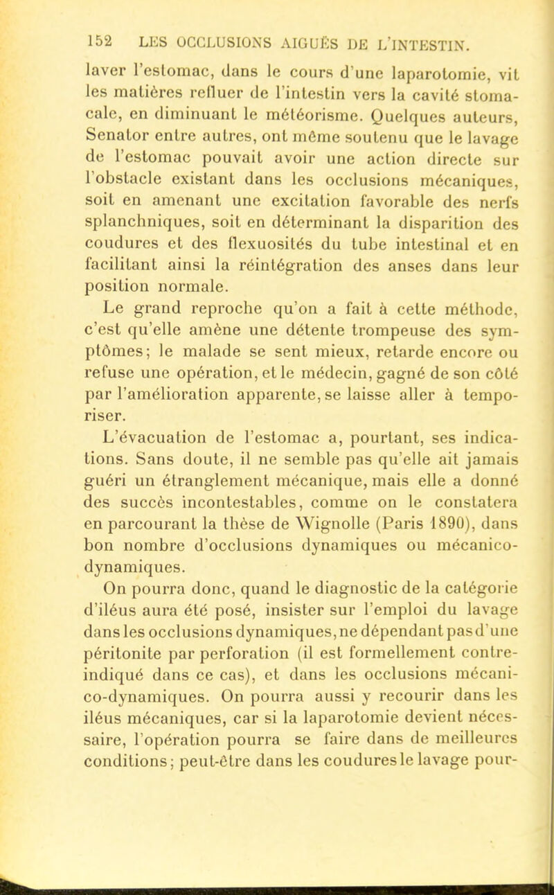 laver l'eslomac, dans le cours d'une laparotomie, vit les matières refluer de l'intestin vers la cavité stoma- cale, en diminuant le méléorisme. Quelques auteurs, Senator entre autres, ont môme soutenu que le lavage de l'estomac pouvait avoir une action directe sur l'obstacle existant dans les occlusions mécaniques, soit en amenant une excitation favorable des nerfs splanchniques, soit en déterminant la disparition des coudures et des flexuosités du tube intestinal et en facilitant ainsi la réintégration des anses dans leur position normale. Le grand reproche qu'on a fait à cette méthode, c'est qu'elle amène une détente trompeuse des sym- ptômes; le malade se sent mieux, retarde encore ou refuse une opération, et le médecin, gagné de son côté par l'amélioration apparente, se laisse aller à tempo- riser. L'évacuation de l'estomac a, pourtant, ses indica- tions. Sans doute, il ne semble pas qu'elle ait jamais guéri un étranglement mécanique, mais elle a donné des succès incontestables, comme on le constatera en parcourant la thèse de Wignolle (Paris 1890), dans bon nombre d'occlusions dynamiques ou mécanico- dynamiques. On pourra donc, quand le diagnostic de la catégorie d'iléus aura été posé, insister sur l'emploi du lavage dans les occlusions dynamiques,ne dépendant pasd'une péritonite par perforation (il est formellement conlre- indiqué dans ce cas), et dans les occlusions mécani- co-dynamiques. On pourra aussi y recourir dans les iléus mécaniques, car si la laparotomie devient néces- saire, l'opération pourra se faire dans de meilleures conditions; peut-être dans les coudures le lavage pour-